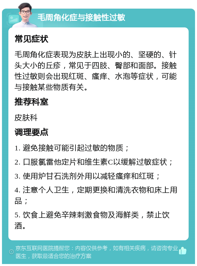 毛周角化症与接触性过敏 常见症状 毛周角化症表现为皮肤上出现小的、坚硬的、针头大小的丘疹，常见于四肢、臀部和面部。接触性过敏则会出现红斑、瘙痒、水泡等症状，可能与接触某些物质有关。 推荐科室 皮肤科 调理要点 1. 避免接触可能引起过敏的物质； 2. 口服氯雷他定片和维生素C以缓解过敏症状； 3. 使用炉甘石洗剂外用以减轻瘙痒和红斑； 4. 注意个人卫生，定期更换和清洗衣物和床上用品； 5. 饮食上避免辛辣刺激食物及海鲜类，禁止饮酒。