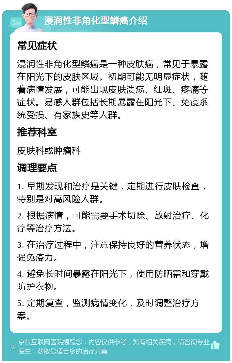 浸润性非角化型鳞癌介绍 常见症状 浸润性非角化型鳞癌是一种皮肤癌，常见于暴露在阳光下的皮肤区域。初期可能无明显症状，随着病情发展，可能出现皮肤溃疡、红斑、疼痛等症状。易感人群包括长期暴露在阳光下、免疫系统受损、有家族史等人群。 推荐科室 皮肤科或肿瘤科 调理要点 1. 早期发现和治疗是关键，定期进行皮肤检查，特别是对高风险人群。 2. 根据病情，可能需要手术切除、放射治疗、化疗等治疗方法。 3. 在治疗过程中，注意保持良好的营养状态，增强免疫力。 4. 避免长时间暴露在阳光下，使用防晒霜和穿戴防护衣物。 5. 定期复查，监测病情变化，及时调整治疗方案。