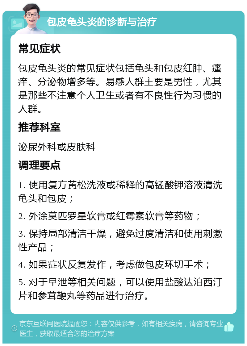 包皮龟头炎的诊断与治疗 常见症状 包皮龟头炎的常见症状包括龟头和包皮红肿、瘙痒、分泌物增多等。易感人群主要是男性，尤其是那些不注意个人卫生或者有不良性行为习惯的人群。 推荐科室 泌尿外科或皮肤科 调理要点 1. 使用复方黄松洗液或稀释的高锰酸钾溶液清洗龟头和包皮； 2. 外涂莫匹罗星软膏或红霉素软膏等药物； 3. 保持局部清洁干燥，避免过度清洁和使用刺激性产品； 4. 如果症状反复发作，考虑做包皮环切手术； 5. 对于早泄等相关问题，可以使用盐酸达泊西汀片和参茸鞭丸等药品进行治疗。