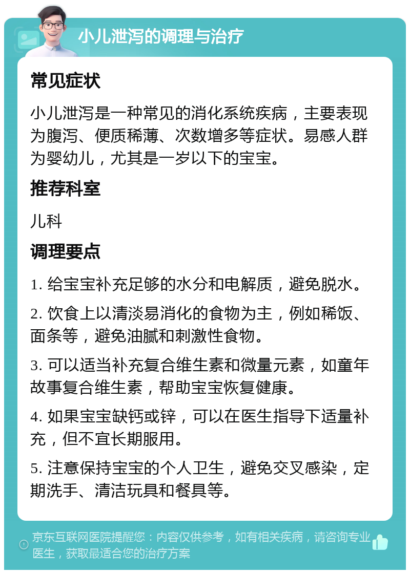 小儿泄泻的调理与治疗 常见症状 小儿泄泻是一种常见的消化系统疾病，主要表现为腹泻、便质稀薄、次数增多等症状。易感人群为婴幼儿，尤其是一岁以下的宝宝。 推荐科室 儿科 调理要点 1. 给宝宝补充足够的水分和电解质，避免脱水。 2. 饮食上以清淡易消化的食物为主，例如稀饭、面条等，避免油腻和刺激性食物。 3. 可以适当补充复合维生素和微量元素，如童年故事复合维生素，帮助宝宝恢复健康。 4. 如果宝宝缺钙或锌，可以在医生指导下适量补充，但不宜长期服用。 5. 注意保持宝宝的个人卫生，避免交叉感染，定期洗手、清洁玩具和餐具等。