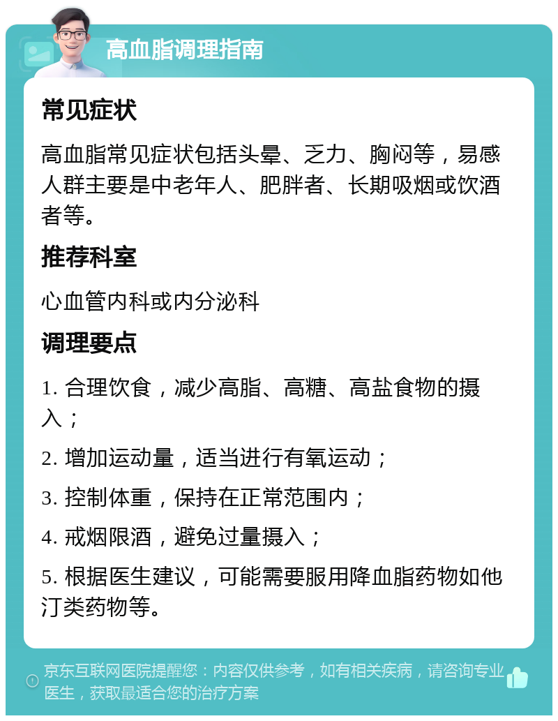 高血脂调理指南 常见症状 高血脂常见症状包括头晕、乏力、胸闷等，易感人群主要是中老年人、肥胖者、长期吸烟或饮酒者等。 推荐科室 心血管内科或内分泌科 调理要点 1. 合理饮食，减少高脂、高糖、高盐食物的摄入； 2. 增加运动量，适当进行有氧运动； 3. 控制体重，保持在正常范围内； 4. 戒烟限酒，避免过量摄入； 5. 根据医生建议，可能需要服用降血脂药物如他汀类药物等。