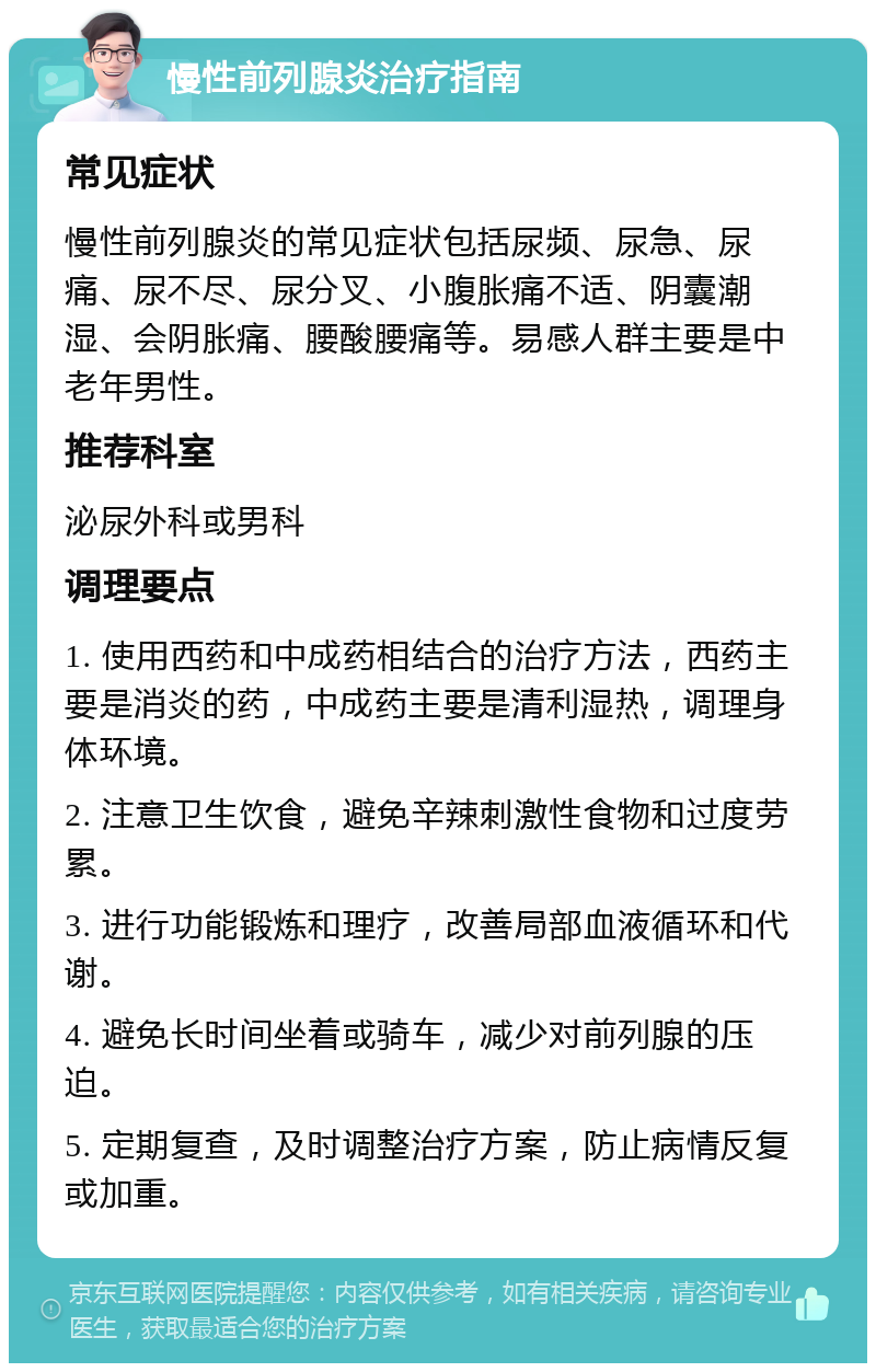 慢性前列腺炎治疗指南 常见症状 慢性前列腺炎的常见症状包括尿频、尿急、尿痛、尿不尽、尿分叉、小腹胀痛不适、阴囊潮湿、会阴胀痛、腰酸腰痛等。易感人群主要是中老年男性。 推荐科室 泌尿外科或男科 调理要点 1. 使用西药和中成药相结合的治疗方法，西药主要是消炎的药，中成药主要是清利湿热，调理身体环境。 2. 注意卫生饮食，避免辛辣刺激性食物和过度劳累。 3. 进行功能锻炼和理疗，改善局部血液循环和代谢。 4. 避免长时间坐着或骑车，减少对前列腺的压迫。 5. 定期复查，及时调整治疗方案，防止病情反复或加重。