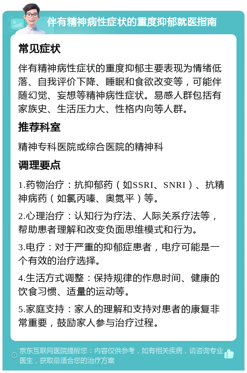 伴有精神病性症状的重度抑郁就医指南 常见症状 伴有精神病性症状的重度抑郁主要表现为情绪低落、自我评价下降、睡眠和食欲改变等，可能伴随幻觉、妄想等精神病性症状。易感人群包括有家族史、生活压力大、性格内向等人群。 推荐科室 精神专科医院或综合医院的精神科 调理要点 1.药物治疗：抗抑郁药（如SSRI、SNRI）、抗精神病药（如氯丙嗪、奥氮平）等。 2.心理治疗：认知行为疗法、人际关系疗法等，帮助患者理解和改变负面思维模式和行为。 3.电疗：对于严重的抑郁症患者，电疗可能是一个有效的治疗选择。 4.生活方式调整：保持规律的作息时间、健康的饮食习惯、适量的运动等。 5.家庭支持：家人的理解和支持对患者的康复非常重要，鼓励家人参与治疗过程。