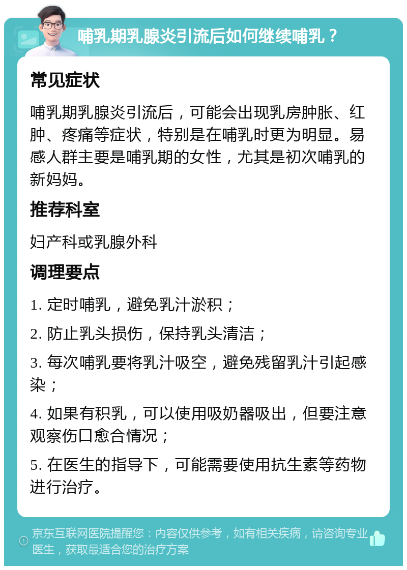 哺乳期乳腺炎引流后如何继续哺乳？ 常见症状 哺乳期乳腺炎引流后，可能会出现乳房肿胀、红肿、疼痛等症状，特别是在哺乳时更为明显。易感人群主要是哺乳期的女性，尤其是初次哺乳的新妈妈。 推荐科室 妇产科或乳腺外科 调理要点 1. 定时哺乳，避免乳汁淤积； 2. 防止乳头损伤，保持乳头清洁； 3. 每次哺乳要将乳汁吸空，避免残留乳汁引起感染； 4. 如果有积乳，可以使用吸奶器吸出，但要注意观察伤口愈合情况； 5. 在医生的指导下，可能需要使用抗生素等药物进行治疗。