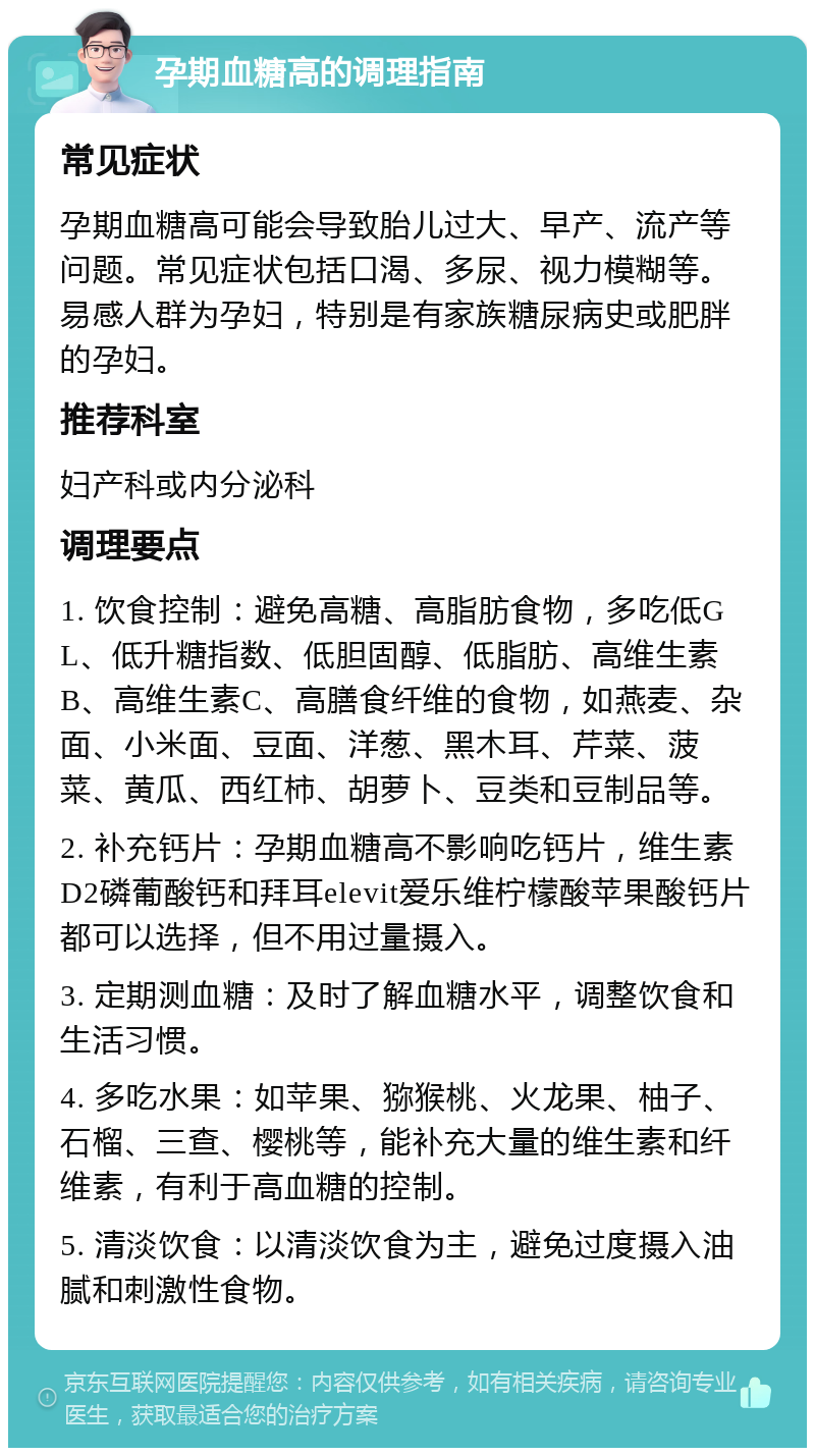 孕期血糖高的调理指南 常见症状 孕期血糖高可能会导致胎儿过大、早产、流产等问题。常见症状包括口渴、多尿、视力模糊等。易感人群为孕妇，特别是有家族糖尿病史或肥胖的孕妇。 推荐科室 妇产科或内分泌科 调理要点 1. 饮食控制：避免高糖、高脂肪食物，多吃低GL、低升糖指数、低胆固醇、低脂肪、高维生素B、高维生素C、高膳食纤维的食物，如燕麦、杂面、小米面、豆面、洋葱、黑木耳、芹菜、菠菜、黄瓜、西红柿、胡萝卜、豆类和豆制品等。 2. 补充钙片：孕期血糖高不影响吃钙片，维生素D2磷葡酸钙和拜耳elevit爱乐维柠檬酸苹果酸钙片都可以选择，但不用过量摄入。 3. 定期测血糖：及时了解血糖水平，调整饮食和生活习惯。 4. 多吃水果：如苹果、猕猴桃、火龙果、柚子、石榴、三查、樱桃等，能补充大量的维生素和纤维素，有利于高血糖的控制。 5. 清淡饮食：以清淡饮食为主，避免过度摄入油腻和刺激性食物。