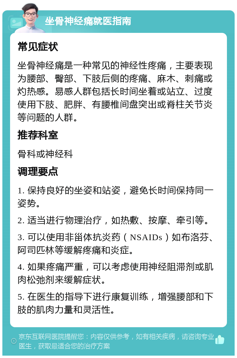 坐骨神经痛就医指南 常见症状 坐骨神经痛是一种常见的神经性疼痛，主要表现为腰部、臀部、下肢后侧的疼痛、麻木、刺痛或灼热感。易感人群包括长时间坐着或站立、过度使用下肢、肥胖、有腰椎间盘突出或脊柱关节炎等问题的人群。 推荐科室 骨科或神经科 调理要点 1. 保持良好的坐姿和站姿，避免长时间保持同一姿势。 2. 适当进行物理治疗，如热敷、按摩、牵引等。 3. 可以使用非甾体抗炎药（NSAIDs）如布洛芬、阿司匹林等缓解疼痛和炎症。 4. 如果疼痛严重，可以考虑使用神经阻滞剂或肌肉松弛剂来缓解症状。 5. 在医生的指导下进行康复训练，增强腰部和下肢的肌肉力量和灵活性。