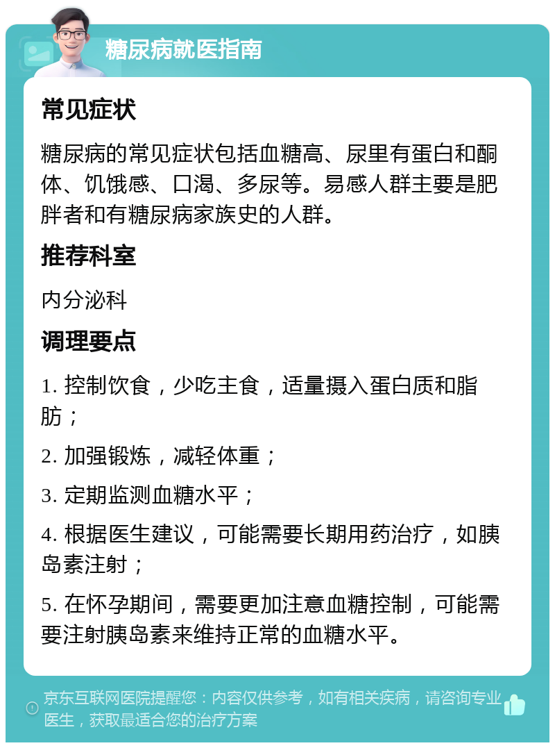 糖尿病就医指南 常见症状 糖尿病的常见症状包括血糖高、尿里有蛋白和酮体、饥饿感、口渴、多尿等。易感人群主要是肥胖者和有糖尿病家族史的人群。 推荐科室 内分泌科 调理要点 1. 控制饮食，少吃主食，适量摄入蛋白质和脂肪； 2. 加强锻炼，减轻体重； 3. 定期监测血糖水平； 4. 根据医生建议，可能需要长期用药治疗，如胰岛素注射； 5. 在怀孕期间，需要更加注意血糖控制，可能需要注射胰岛素来维持正常的血糖水平。