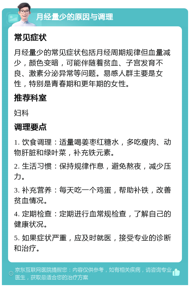 月经量少的原因与调理 常见症状 月经量少的常见症状包括月经周期规律但血量减少，颜色变暗，可能伴随着贫血、子宫发育不良、激素分泌异常等问题。易感人群主要是女性，特别是青春期和更年期的女性。 推荐科室 妇科 调理要点 1. 饮食调理：适量喝姜枣红糖水，多吃瘦肉、动物肝脏和绿叶菜，补充铁元素。 2. 生活习惯：保持规律作息，避免熬夜，减少压力。 3. 补充营养：每天吃一个鸡蛋，帮助补铁，改善贫血情况。 4. 定期检查：定期进行血常规检查，了解自己的健康状况。 5. 如果症状严重，应及时就医，接受专业的诊断和治疗。