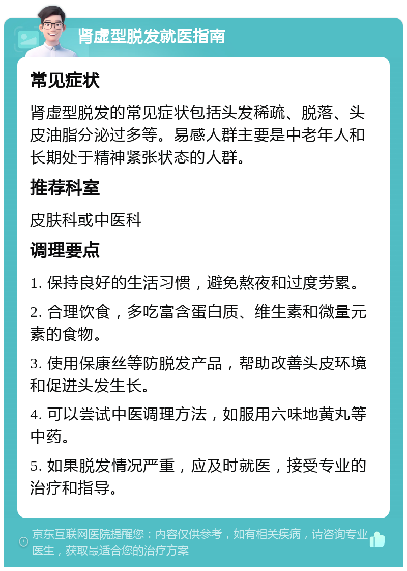 肾虚型脱发就医指南 常见症状 肾虚型脱发的常见症状包括头发稀疏、脱落、头皮油脂分泌过多等。易感人群主要是中老年人和长期处于精神紧张状态的人群。 推荐科室 皮肤科或中医科 调理要点 1. 保持良好的生活习惯，避免熬夜和过度劳累。 2. 合理饮食，多吃富含蛋白质、维生素和微量元素的食物。 3. 使用保康丝等防脱发产品，帮助改善头皮环境和促进头发生长。 4. 可以尝试中医调理方法，如服用六味地黄丸等中药。 5. 如果脱发情况严重，应及时就医，接受专业的治疗和指导。