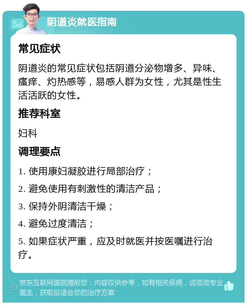 阴道炎就医指南 常见症状 阴道炎的常见症状包括阴道分泌物增多、异味、瘙痒、灼热感等，易感人群为女性，尤其是性生活活跃的女性。 推荐科室 妇科 调理要点 1. 使用康妇凝胶进行局部治疗； 2. 避免使用有刺激性的清洁产品； 3. 保持外阴清洁干燥； 4. 避免过度清洁； 5. 如果症状严重，应及时就医并按医嘱进行治疗。