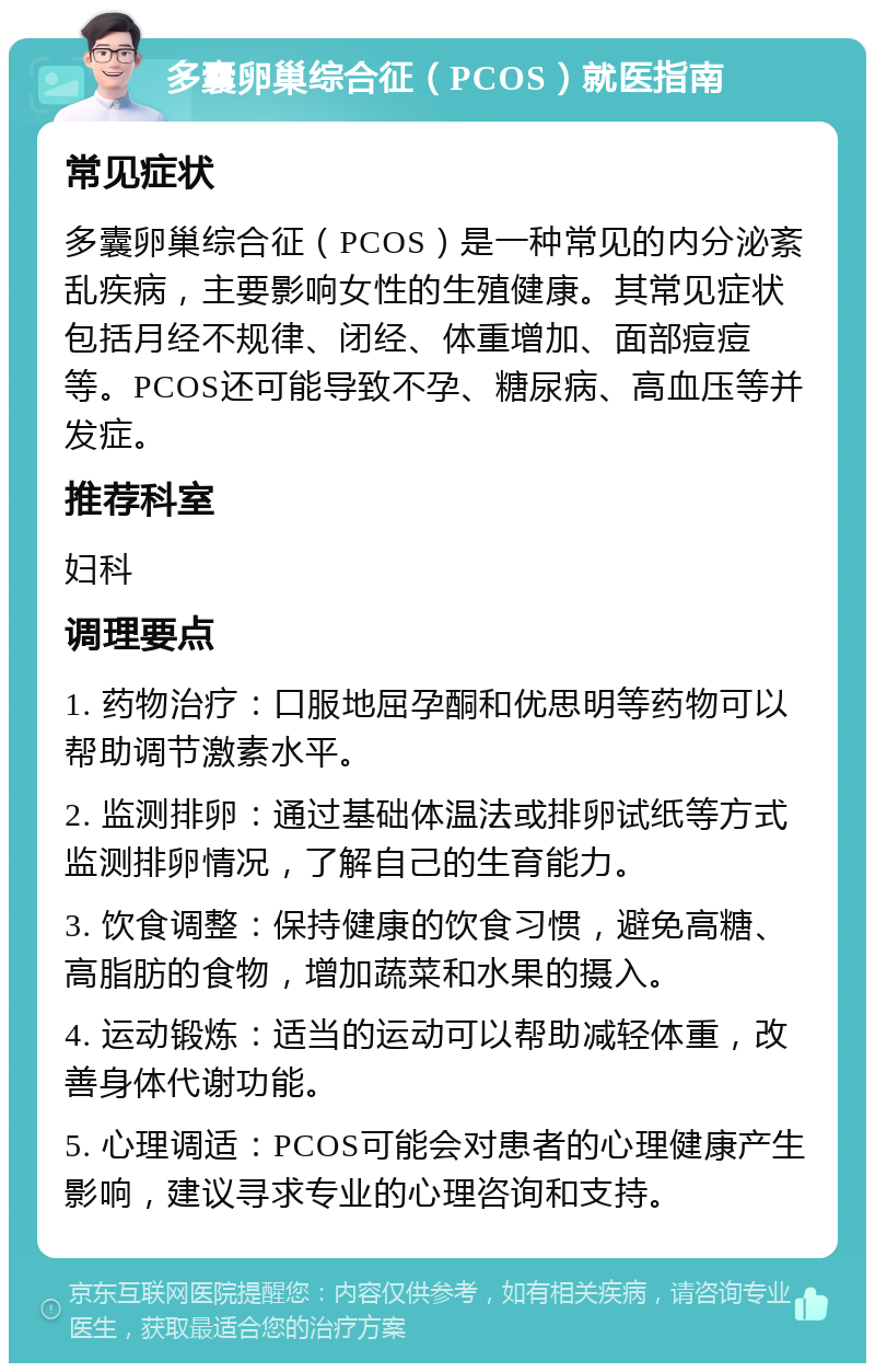 多囊卵巢综合征（PCOS）就医指南 常见症状 多囊卵巢综合征（PCOS）是一种常见的内分泌紊乱疾病，主要影响女性的生殖健康。其常见症状包括月经不规律、闭经、体重增加、面部痘痘等。PCOS还可能导致不孕、糖尿病、高血压等并发症。 推荐科室 妇科 调理要点 1. 药物治疗：口服地屈孕酮和优思明等药物可以帮助调节激素水平。 2. 监测排卵：通过基础体温法或排卵试纸等方式监测排卵情况，了解自己的生育能力。 3. 饮食调整：保持健康的饮食习惯，避免高糖、高脂肪的食物，增加蔬菜和水果的摄入。 4. 运动锻炼：适当的运动可以帮助减轻体重，改善身体代谢功能。 5. 心理调适：PCOS可能会对患者的心理健康产生影响，建议寻求专业的心理咨询和支持。