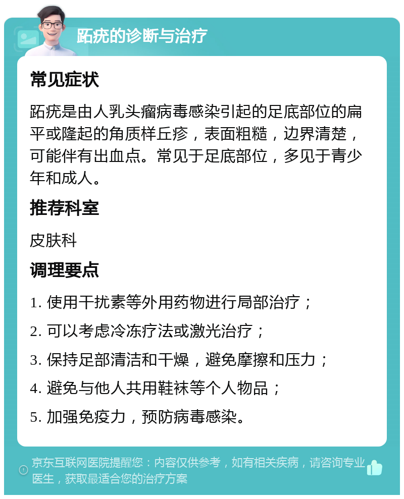 跖疣的诊断与治疗 常见症状 跖疣是由人乳头瘤病毒感染引起的足底部位的扁平或隆起的角质样丘疹，表面粗糙，边界清楚，可能伴有出血点。常见于足底部位，多见于青少年和成人。 推荐科室 皮肤科 调理要点 1. 使用干扰素等外用药物进行局部治疗； 2. 可以考虑冷冻疗法或激光治疗； 3. 保持足部清洁和干燥，避免摩擦和压力； 4. 避免与他人共用鞋袜等个人物品； 5. 加强免疫力，预防病毒感染。