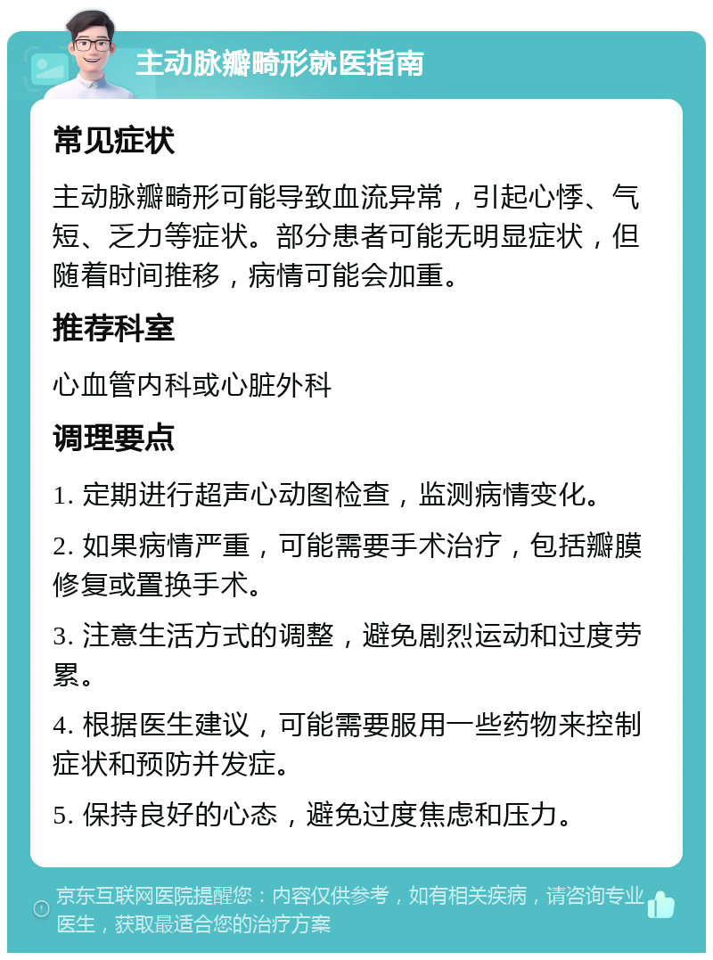 主动脉瓣畸形就医指南 常见症状 主动脉瓣畸形可能导致血流异常，引起心悸、气短、乏力等症状。部分患者可能无明显症状，但随着时间推移，病情可能会加重。 推荐科室 心血管内科或心脏外科 调理要点 1. 定期进行超声心动图检查，监测病情变化。 2. 如果病情严重，可能需要手术治疗，包括瓣膜修复或置换手术。 3. 注意生活方式的调整，避免剧烈运动和过度劳累。 4. 根据医生建议，可能需要服用一些药物来控制症状和预防并发症。 5. 保持良好的心态，避免过度焦虑和压力。