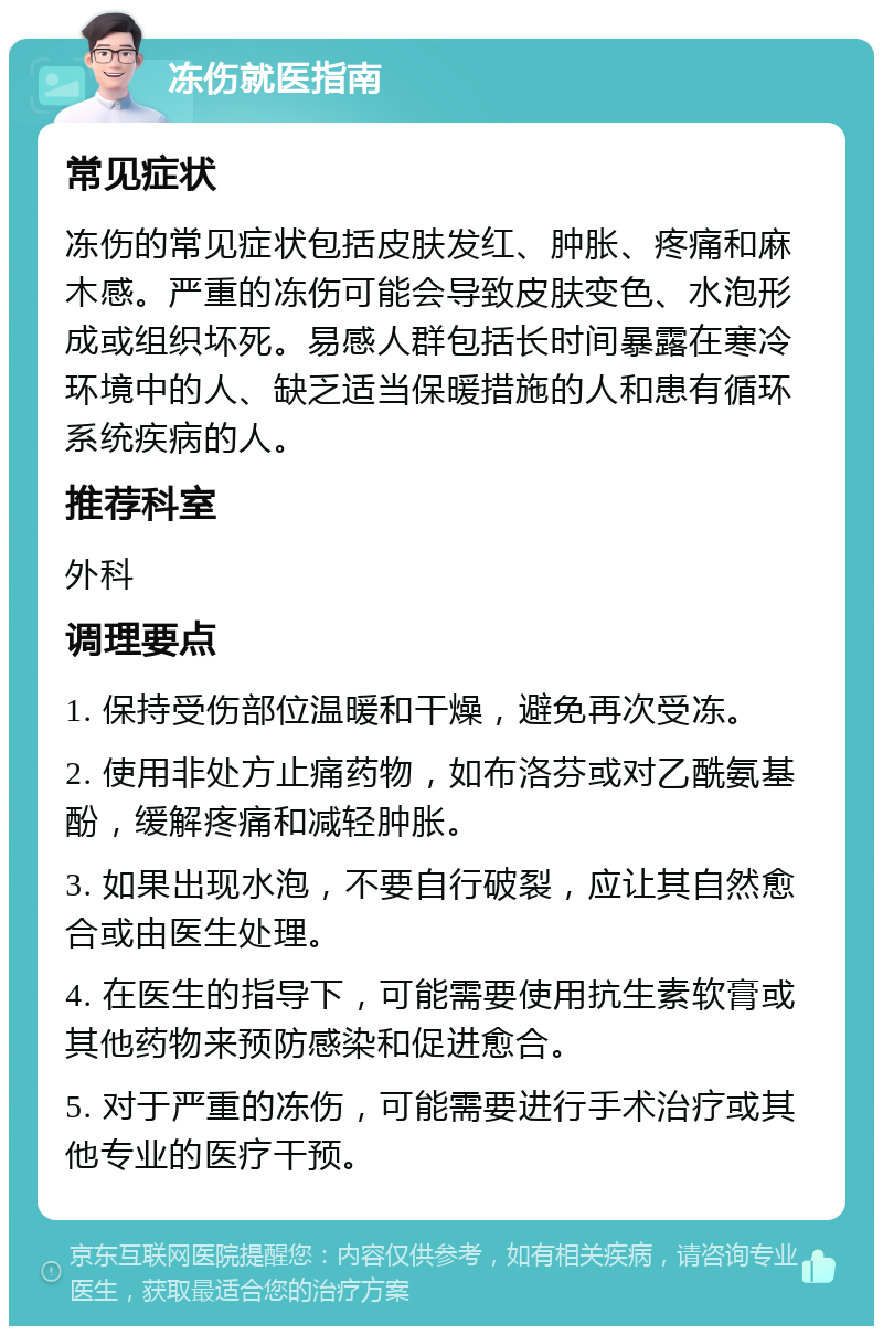 冻伤就医指南 常见症状 冻伤的常见症状包括皮肤发红、肿胀、疼痛和麻木感。严重的冻伤可能会导致皮肤变色、水泡形成或组织坏死。易感人群包括长时间暴露在寒冷环境中的人、缺乏适当保暖措施的人和患有循环系统疾病的人。 推荐科室 外科 调理要点 1. 保持受伤部位温暖和干燥，避免再次受冻。 2. 使用非处方止痛药物，如布洛芬或对乙酰氨基酚，缓解疼痛和减轻肿胀。 3. 如果出现水泡，不要自行破裂，应让其自然愈合或由医生处理。 4. 在医生的指导下，可能需要使用抗生素软膏或其他药物来预防感染和促进愈合。 5. 对于严重的冻伤，可能需要进行手术治疗或其他专业的医疗干预。