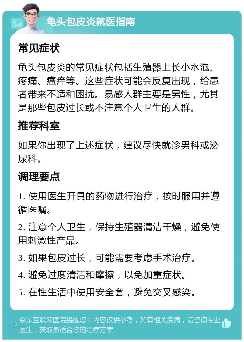 龟头包皮炎就医指南 常见症状 龟头包皮炎的常见症状包括生殖器上长小水泡、疼痛、瘙痒等。这些症状可能会反复出现，给患者带来不适和困扰。易感人群主要是男性，尤其是那些包皮过长或不注意个人卫生的人群。 推荐科室 如果你出现了上述症状，建议尽快就诊男科或泌尿科。 调理要点 1. 使用医生开具的药物进行治疗，按时服用并遵循医嘱。 2. 注意个人卫生，保持生殖器清洁干燥，避免使用刺激性产品。 3. 如果包皮过长，可能需要考虑手术治疗。 4. 避免过度清洁和摩擦，以免加重症状。 5. 在性生活中使用安全套，避免交叉感染。