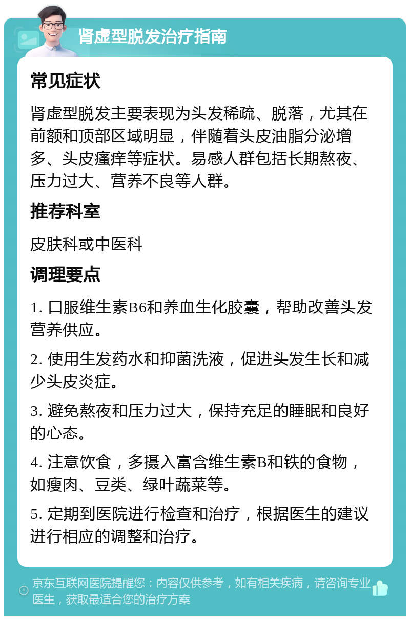 肾虚型脱发治疗指南 常见症状 肾虚型脱发主要表现为头发稀疏、脱落，尤其在前额和顶部区域明显，伴随着头皮油脂分泌增多、头皮瘙痒等症状。易感人群包括长期熬夜、压力过大、营养不良等人群。 推荐科室 皮肤科或中医科 调理要点 1. 口服维生素B6和养血生化胶囊，帮助改善头发营养供应。 2. 使用生发药水和抑菌洗液，促进头发生长和减少头皮炎症。 3. 避免熬夜和压力过大，保持充足的睡眠和良好的心态。 4. 注意饮食，多摄入富含维生素B和铁的食物，如瘦肉、豆类、绿叶蔬菜等。 5. 定期到医院进行检查和治疗，根据医生的建议进行相应的调整和治疗。