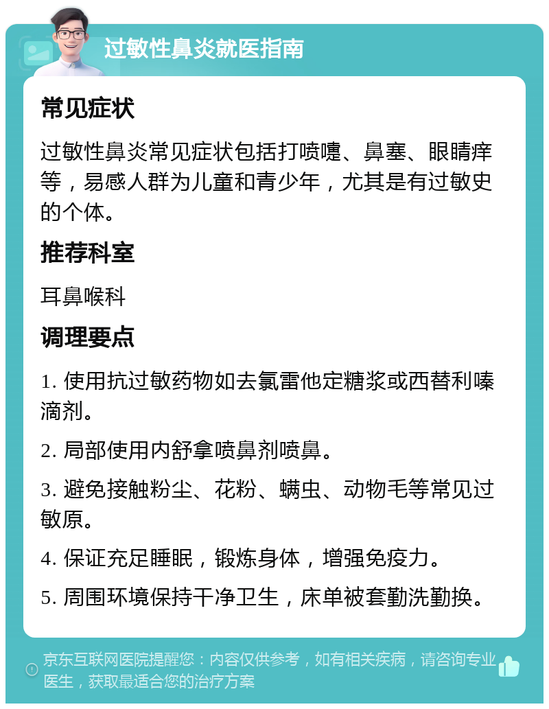 过敏性鼻炎就医指南 常见症状 过敏性鼻炎常见症状包括打喷嚏、鼻塞、眼睛痒等，易感人群为儿童和青少年，尤其是有过敏史的个体。 推荐科室 耳鼻喉科 调理要点 1. 使用抗过敏药物如去氯雷他定糖浆或西替利嗪滴剂。 2. 局部使用内舒拿喷鼻剂喷鼻。 3. 避免接触粉尘、花粉、螨虫、动物毛等常见过敏原。 4. 保证充足睡眠，锻炼身体，增强免疫力。 5. 周围环境保持干净卫生，床单被套勤洗勤换。