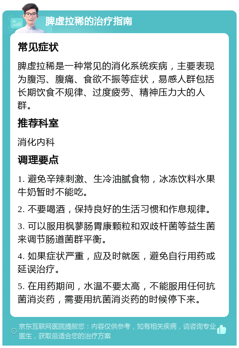 脾虚拉稀的治疗指南 常见症状 脾虚拉稀是一种常见的消化系统疾病，主要表现为腹泻、腹痛、食欲不振等症状，易感人群包括长期饮食不规律、过度疲劳、精神压力大的人群。 推荐科室 消化内科 调理要点 1. 避免辛辣刺激、生冷油腻食物，冰冻饮料水果牛奶暂时不能吃。 2. 不要喝酒，保持良好的生活习惯和作息规律。 3. 可以服用枫蓼肠胃康颗粒和双歧杆菌等益生菌来调节肠道菌群平衡。 4. 如果症状严重，应及时就医，避免自行用药或延误治疗。 5. 在用药期间，水温不要太高，不能服用任何抗菌消炎药，需要用抗菌消炎药的时候停下来。