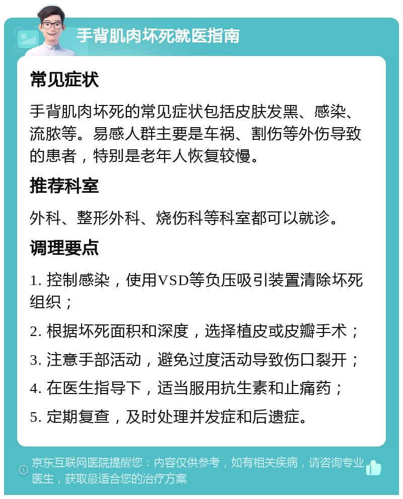 手背肌肉坏死就医指南 常见症状 手背肌肉坏死的常见症状包括皮肤发黑、感染、流脓等。易感人群主要是车祸、割伤等外伤导致的患者，特别是老年人恢复较慢。 推荐科室 外科、整形外科、烧伤科等科室都可以就诊。 调理要点 1. 控制感染，使用VSD等负压吸引装置清除坏死组织； 2. 根据坏死面积和深度，选择植皮或皮瓣手术； 3. 注意手部活动，避免过度活动导致伤口裂开； 4. 在医生指导下，适当服用抗生素和止痛药； 5. 定期复查，及时处理并发症和后遗症。