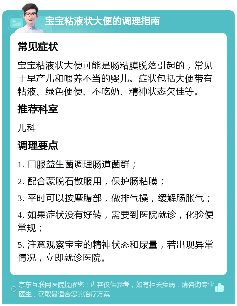 宝宝粘液状大便的调理指南 常见症状 宝宝粘液状大便可能是肠粘膜脱落引起的，常见于早产儿和喂养不当的婴儿。症状包括大便带有粘液、绿色便便、不吃奶、精神状态欠佳等。 推荐科室 儿科 调理要点 1. 口服益生菌调理肠道菌群； 2. 配合蒙脱石散服用，保护肠粘膜； 3. 平时可以按摩腹部，做排气操，缓解肠胀气； 4. 如果症状没有好转，需要到医院就诊，化验便常规； 5. 注意观察宝宝的精神状态和尿量，若出现异常情况，立即就诊医院。