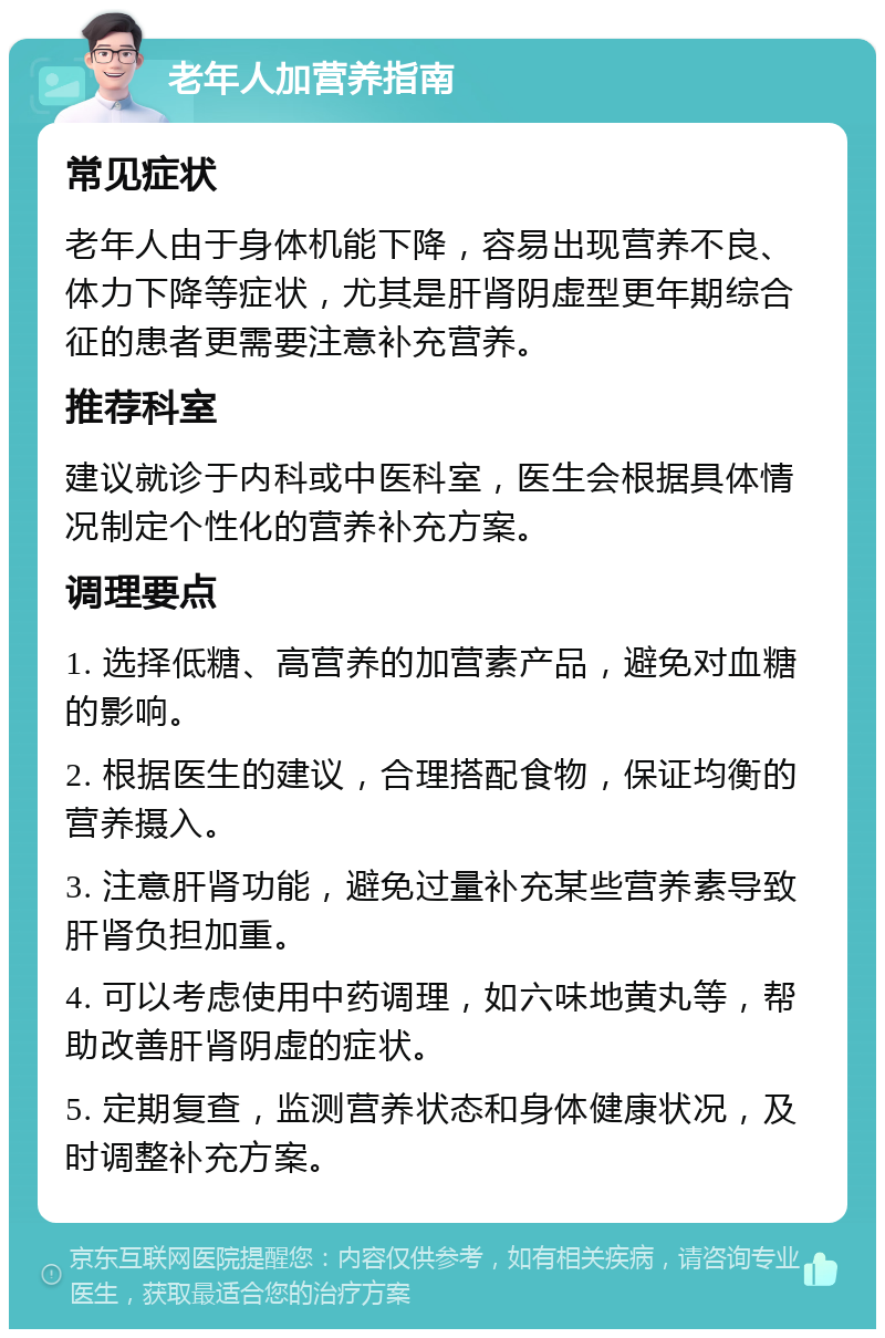 老年人加营养指南 常见症状 老年人由于身体机能下降，容易出现营养不良、体力下降等症状，尤其是肝肾阴虚型更年期综合征的患者更需要注意补充营养。 推荐科室 建议就诊于内科或中医科室，医生会根据具体情况制定个性化的营养补充方案。 调理要点 1. 选择低糖、高营养的加营素产品，避免对血糖的影响。 2. 根据医生的建议，合理搭配食物，保证均衡的营养摄入。 3. 注意肝肾功能，避免过量补充某些营养素导致肝肾负担加重。 4. 可以考虑使用中药调理，如六味地黄丸等，帮助改善肝肾阴虚的症状。 5. 定期复查，监测营养状态和身体健康状况，及时调整补充方案。