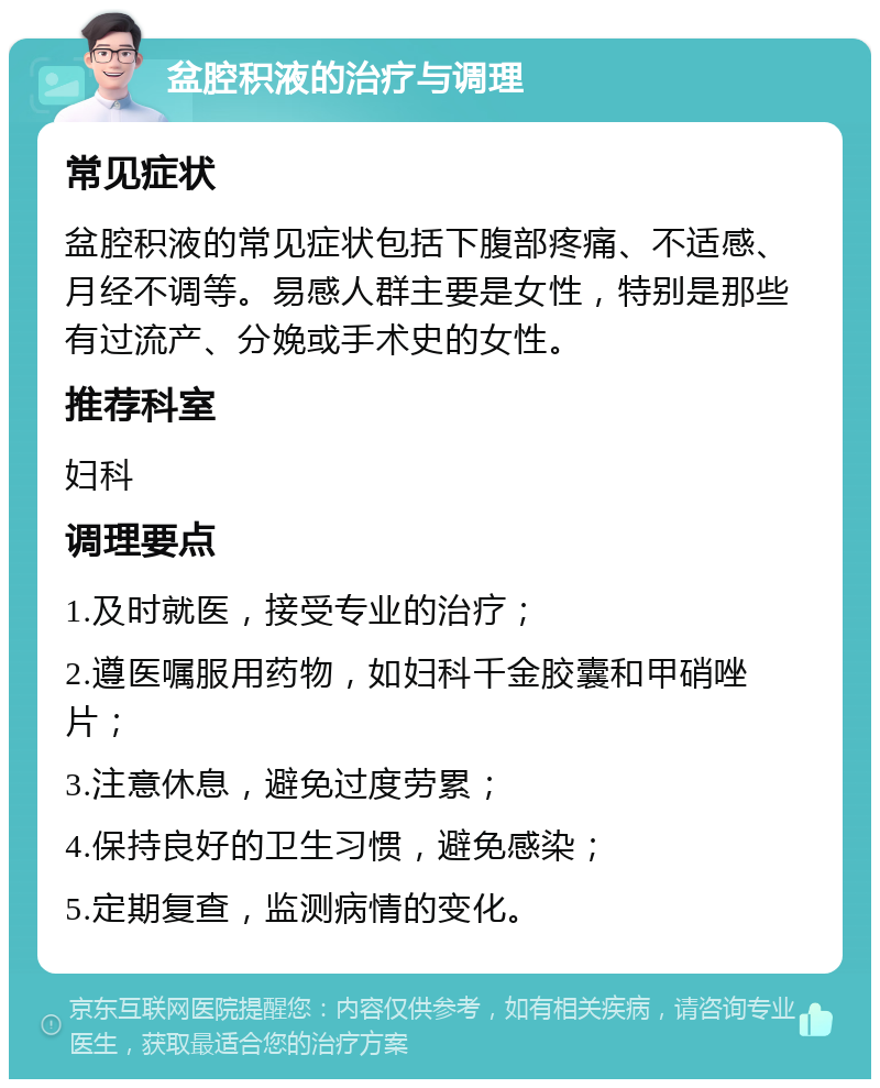 盆腔积液的治疗与调理 常见症状 盆腔积液的常见症状包括下腹部疼痛、不适感、月经不调等。易感人群主要是女性，特别是那些有过流产、分娩或手术史的女性。 推荐科室 妇科 调理要点 1.及时就医，接受专业的治疗； 2.遵医嘱服用药物，如妇科千金胶囊和甲硝唑片； 3.注意休息，避免过度劳累； 4.保持良好的卫生习惯，避免感染； 5.定期复查，监测病情的变化。