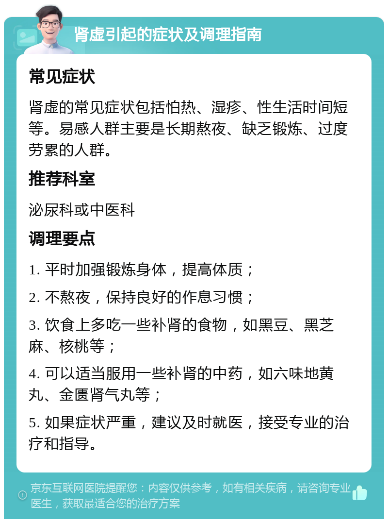 肾虚引起的症状及调理指南 常见症状 肾虚的常见症状包括怕热、湿疹、性生活时间短等。易感人群主要是长期熬夜、缺乏锻炼、过度劳累的人群。 推荐科室 泌尿科或中医科 调理要点 1. 平时加强锻炼身体，提高体质； 2. 不熬夜，保持良好的作息习惯； 3. 饮食上多吃一些补肾的食物，如黑豆、黑芝麻、核桃等； 4. 可以适当服用一些补肾的中药，如六味地黄丸、金匮肾气丸等； 5. 如果症状严重，建议及时就医，接受专业的治疗和指导。