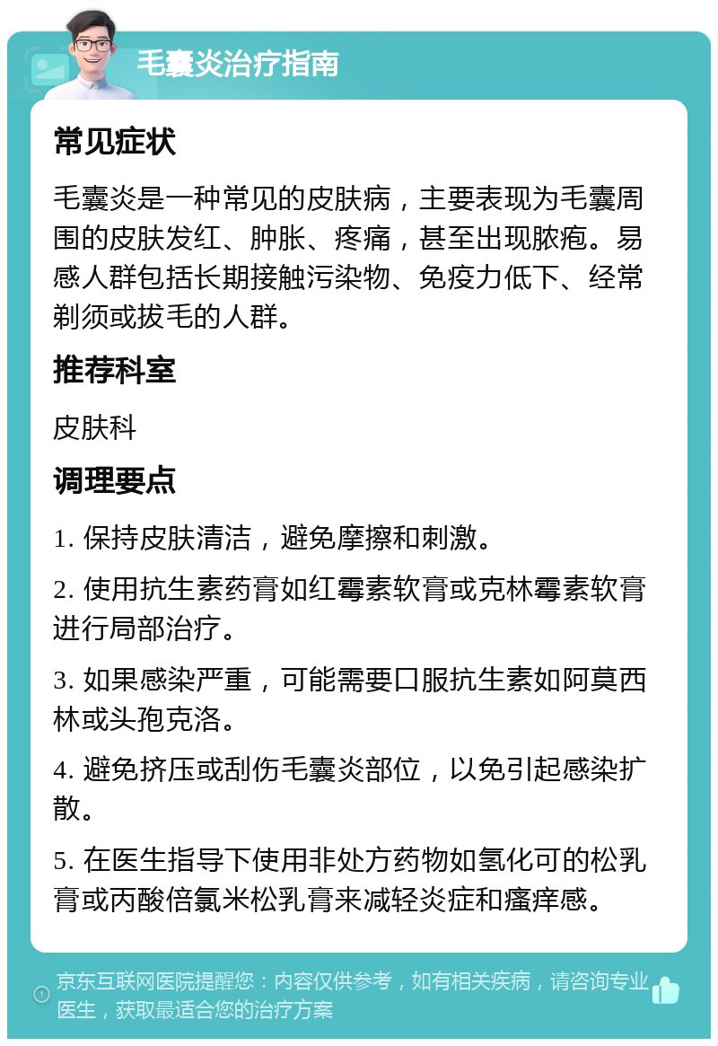 毛囊炎治疗指南 常见症状 毛囊炎是一种常见的皮肤病，主要表现为毛囊周围的皮肤发红、肿胀、疼痛，甚至出现脓疱。易感人群包括长期接触污染物、免疫力低下、经常剃须或拔毛的人群。 推荐科室 皮肤科 调理要点 1. 保持皮肤清洁，避免摩擦和刺激。 2. 使用抗生素药膏如红霉素软膏或克林霉素软膏进行局部治疗。 3. 如果感染严重，可能需要口服抗生素如阿莫西林或头孢克洛。 4. 避免挤压或刮伤毛囊炎部位，以免引起感染扩散。 5. 在医生指导下使用非处方药物如氢化可的松乳膏或丙酸倍氯米松乳膏来减轻炎症和瘙痒感。