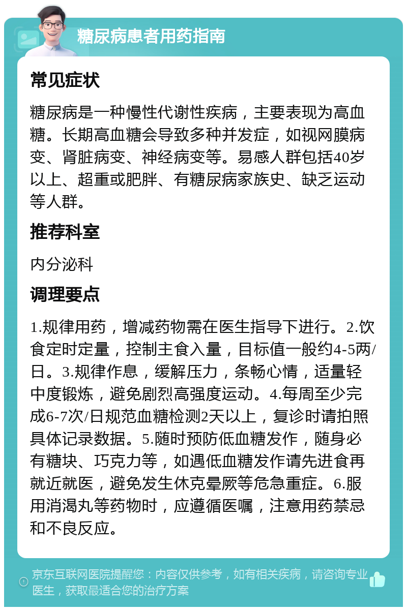 糖尿病患者用药指南 常见症状 糖尿病是一种慢性代谢性疾病，主要表现为高血糖。长期高血糖会导致多种并发症，如视网膜病变、肾脏病变、神经病变等。易感人群包括40岁以上、超重或肥胖、有糖尿病家族史、缺乏运动等人群。 推荐科室 内分泌科 调理要点 1.规律用药，增减药物需在医生指导下进行。2.饮食定时定量，控制主食入量，目标值一般约4-5两/日。3.规律作息，缓解压力，条畅心情，适量轻中度锻炼，避免剧烈高强度运动。4.每周至少完成6-7次/日规范血糖检测2天以上，复诊时请拍照具体记录数据。5.随时预防低血糖发作，随身必有糖块、巧克力等，如遇低血糖发作请先进食再就近就医，避免发生休克晕厥等危急重症。6.服用消渴丸等药物时，应遵循医嘱，注意用药禁忌和不良反应。