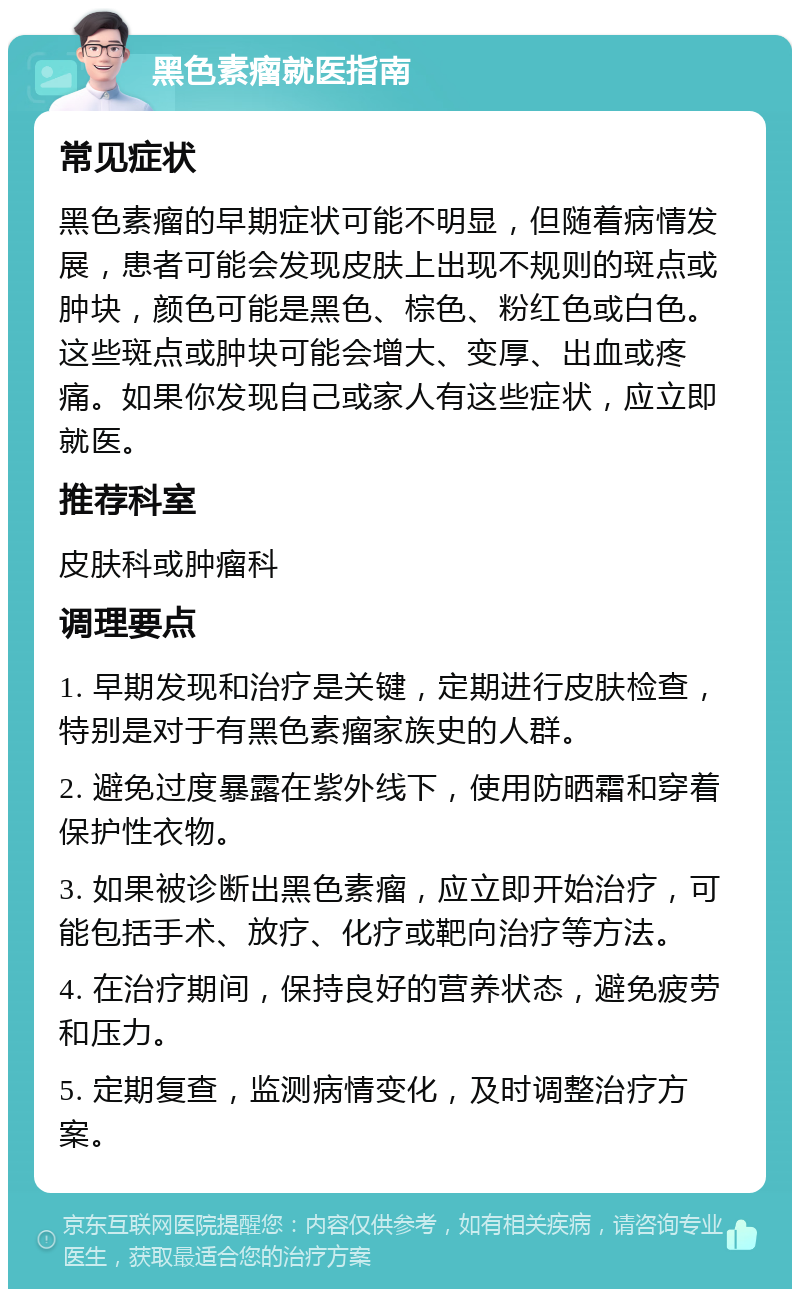 黑色素瘤就医指南 常见症状 黑色素瘤的早期症状可能不明显，但随着病情发展，患者可能会发现皮肤上出现不规则的斑点或肿块，颜色可能是黑色、棕色、粉红色或白色。这些斑点或肿块可能会增大、变厚、出血或疼痛。如果你发现自己或家人有这些症状，应立即就医。 推荐科室 皮肤科或肿瘤科 调理要点 1. 早期发现和治疗是关键，定期进行皮肤检查，特别是对于有黑色素瘤家族史的人群。 2. 避免过度暴露在紫外线下，使用防晒霜和穿着保护性衣物。 3. 如果被诊断出黑色素瘤，应立即开始治疗，可能包括手术、放疗、化疗或靶向治疗等方法。 4. 在治疗期间，保持良好的营养状态，避免疲劳和压力。 5. 定期复查，监测病情变化，及时调整治疗方案。