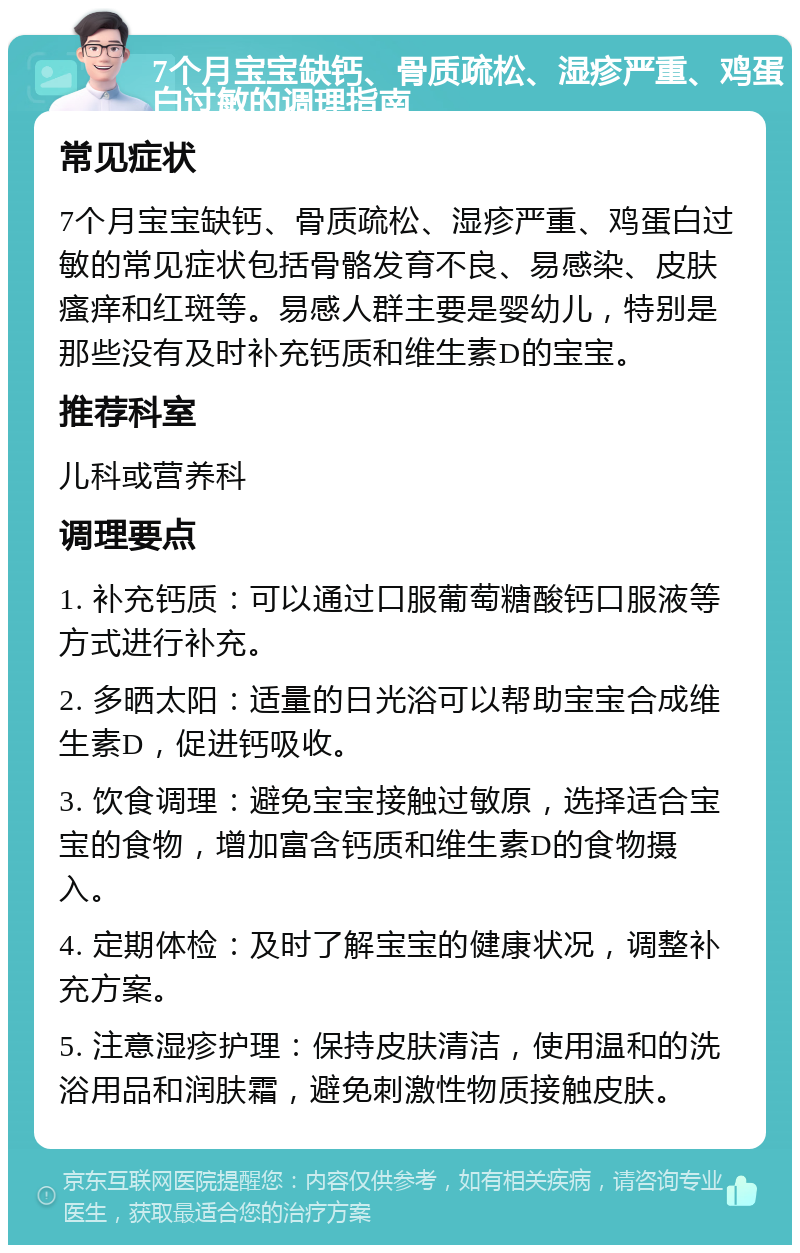 7个月宝宝缺钙、骨质疏松、湿疹严重、鸡蛋白过敏的调理指南 常见症状 7个月宝宝缺钙、骨质疏松、湿疹严重、鸡蛋白过敏的常见症状包括骨骼发育不良、易感染、皮肤瘙痒和红斑等。易感人群主要是婴幼儿，特别是那些没有及时补充钙质和维生素D的宝宝。 推荐科室 儿科或营养科 调理要点 1. 补充钙质：可以通过口服葡萄糖酸钙口服液等方式进行补充。 2. 多晒太阳：适量的日光浴可以帮助宝宝合成维生素D，促进钙吸收。 3. 饮食调理：避免宝宝接触过敏原，选择适合宝宝的食物，增加富含钙质和维生素D的食物摄入。 4. 定期体检：及时了解宝宝的健康状况，调整补充方案。 5. 注意湿疹护理：保持皮肤清洁，使用温和的洗浴用品和润肤霜，避免刺激性物质接触皮肤。