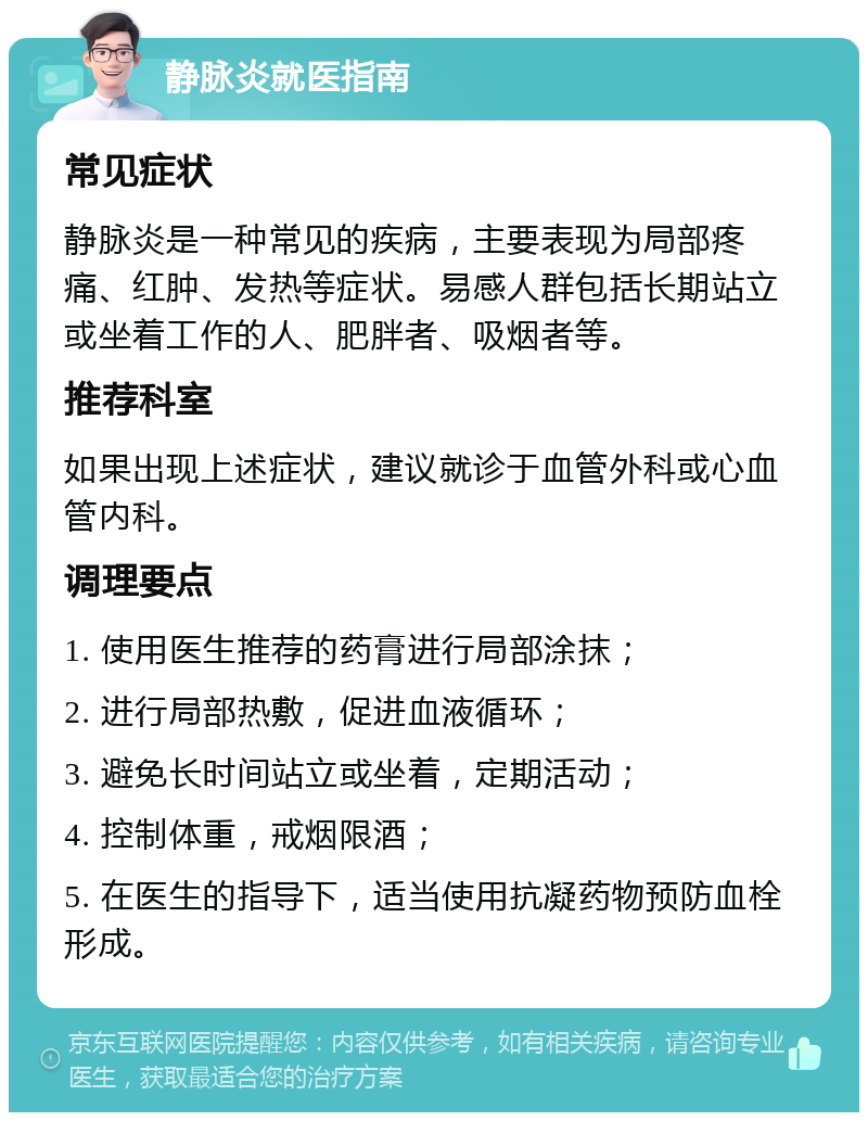 静脉炎就医指南 常见症状 静脉炎是一种常见的疾病，主要表现为局部疼痛、红肿、发热等症状。易感人群包括长期站立或坐着工作的人、肥胖者、吸烟者等。 推荐科室 如果出现上述症状，建议就诊于血管外科或心血管内科。 调理要点 1. 使用医生推荐的药膏进行局部涂抹； 2. 进行局部热敷，促进血液循环； 3. 避免长时间站立或坐着，定期活动； 4. 控制体重，戒烟限酒； 5. 在医生的指导下，适当使用抗凝药物预防血栓形成。