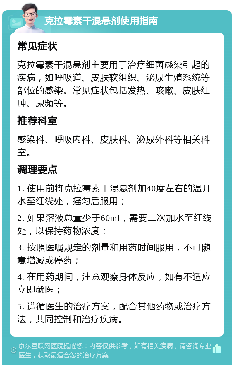 克拉霉素干混悬剂使用指南 常见症状 克拉霉素干混悬剂主要用于治疗细菌感染引起的疾病，如呼吸道、皮肤软组织、泌尿生殖系统等部位的感染。常见症状包括发热、咳嗽、皮肤红肿、尿频等。 推荐科室 感染科、呼吸内科、皮肤科、泌尿外科等相关科室。 调理要点 1. 使用前将克拉霉素干混悬剂加40度左右的温开水至红线处，摇匀后服用； 2. 如果溶液总量少于60ml，需要二次加水至红线处，以保持药物浓度； 3. 按照医嘱规定的剂量和用药时间服用，不可随意增减或停药； 4. 在用药期间，注意观察身体反应，如有不适应立即就医； 5. 遵循医生的治疗方案，配合其他药物或治疗方法，共同控制和治疗疾病。