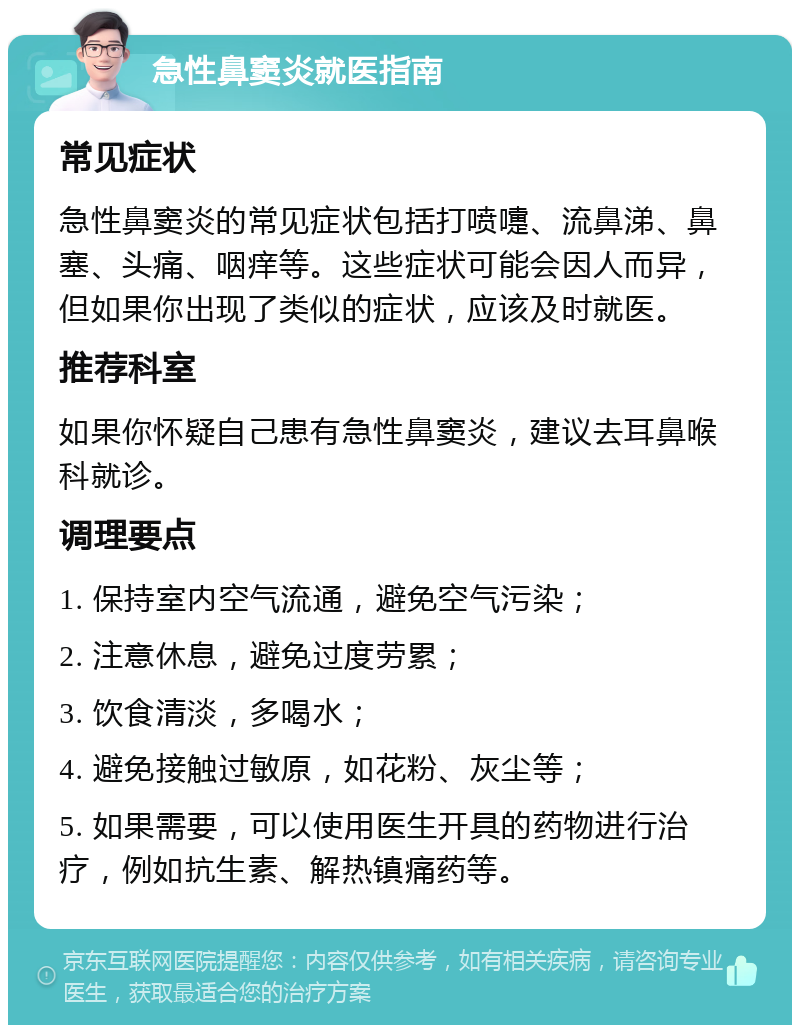 急性鼻窦炎就医指南 常见症状 急性鼻窦炎的常见症状包括打喷嚏、流鼻涕、鼻塞、头痛、咽痒等。这些症状可能会因人而异，但如果你出现了类似的症状，应该及时就医。 推荐科室 如果你怀疑自己患有急性鼻窦炎，建议去耳鼻喉科就诊。 调理要点 1. 保持室内空气流通，避免空气污染； 2. 注意休息，避免过度劳累； 3. 饮食清淡，多喝水； 4. 避免接触过敏原，如花粉、灰尘等； 5. 如果需要，可以使用医生开具的药物进行治疗，例如抗生素、解热镇痛药等。