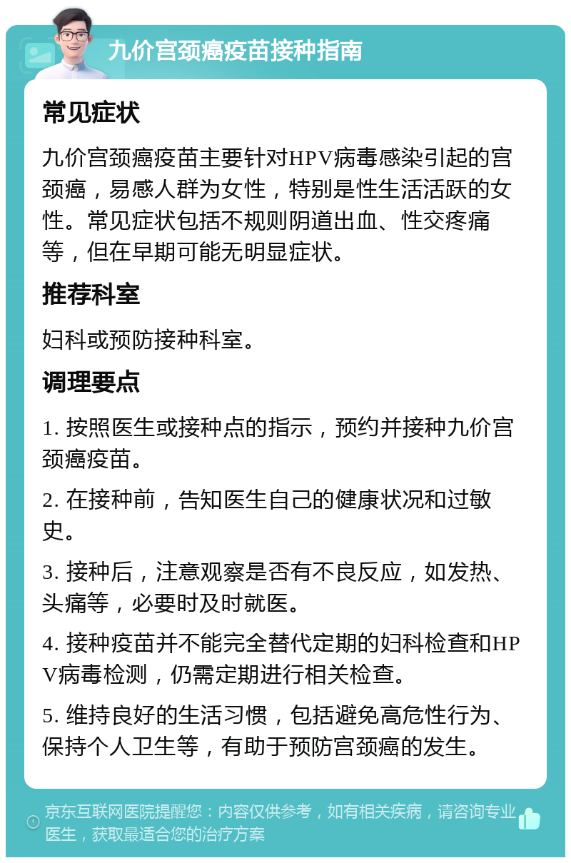 九价宫颈癌疫苗接种指南 常见症状 九价宫颈癌疫苗主要针对HPV病毒感染引起的宫颈癌，易感人群为女性，特别是性生活活跃的女性。常见症状包括不规则阴道出血、性交疼痛等，但在早期可能无明显症状。 推荐科室 妇科或预防接种科室。 调理要点 1. 按照医生或接种点的指示，预约并接种九价宫颈癌疫苗。 2. 在接种前，告知医生自己的健康状况和过敏史。 3. 接种后，注意观察是否有不良反应，如发热、头痛等，必要时及时就医。 4. 接种疫苗并不能完全替代定期的妇科检查和HPV病毒检测，仍需定期进行相关检查。 5. 维持良好的生活习惯，包括避免高危性行为、保持个人卫生等，有助于预防宫颈癌的发生。