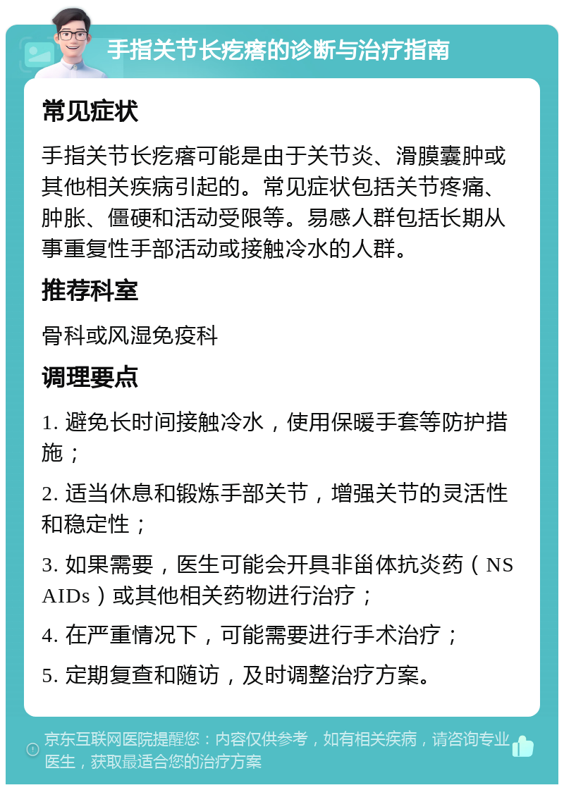 手指关节长疙瘩的诊断与治疗指南 常见症状 手指关节长疙瘩可能是由于关节炎、滑膜囊肿或其他相关疾病引起的。常见症状包括关节疼痛、肿胀、僵硬和活动受限等。易感人群包括长期从事重复性手部活动或接触冷水的人群。 推荐科室 骨科或风湿免疫科 调理要点 1. 避免长时间接触冷水，使用保暖手套等防护措施； 2. 适当休息和锻炼手部关节，增强关节的灵活性和稳定性； 3. 如果需要，医生可能会开具非甾体抗炎药（NSAIDs）或其他相关药物进行治疗； 4. 在严重情况下，可能需要进行手术治疗； 5. 定期复查和随访，及时调整治疗方案。