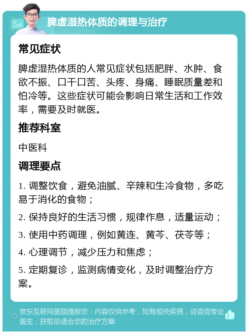 脾虚湿热体质的调理与治疗 常见症状 脾虚湿热体质的人常见症状包括肥胖、水肿、食欲不振、口干口苦、头疼、身痛、睡眠质量差和怕冷等。这些症状可能会影响日常生活和工作效率，需要及时就医。 推荐科室 中医科 调理要点 1. 调整饮食，避免油腻、辛辣和生冷食物，多吃易于消化的食物； 2. 保持良好的生活习惯，规律作息，适量运动； 3. 使用中药调理，例如黄连、黄芩、茯苓等； 4. 心理调节，减少压力和焦虑； 5. 定期复诊，监测病情变化，及时调整治疗方案。