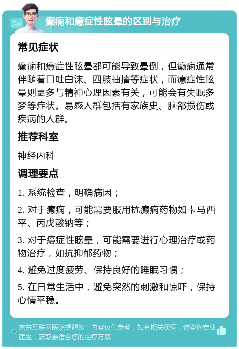 癫痫和癔症性眩晕的区别与治疗 常见症状 癫痫和癔症性眩晕都可能导致晕倒，但癫痫通常伴随着口吐白沫、四肢抽搐等症状，而癔症性眩晕则更多与精神心理因素有关，可能会有失眠多梦等症状。易感人群包括有家族史、脑部损伤或疾病的人群。 推荐科室 神经内科 调理要点 1. 系统检查，明确病因； 2. 对于癫痫，可能需要服用抗癫痫药物如卡马西平、丙戊酸钠等； 3. 对于癔症性眩晕，可能需要进行心理治疗或药物治疗，如抗抑郁药物； 4. 避免过度疲劳、保持良好的睡眠习惯； 5. 在日常生活中，避免突然的刺激和惊吓，保持心情平稳。