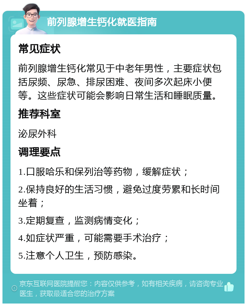 前列腺增生钙化就医指南 常见症状 前列腺增生钙化常见于中老年男性，主要症状包括尿频、尿急、排尿困难、夜间多次起床小便等。这些症状可能会影响日常生活和睡眠质量。 推荐科室 泌尿外科 调理要点 1.口服哈乐和保列治等药物，缓解症状； 2.保持良好的生活习惯，避免过度劳累和长时间坐着； 3.定期复查，监测病情变化； 4.如症状严重，可能需要手术治疗； 5.注意个人卫生，预防感染。