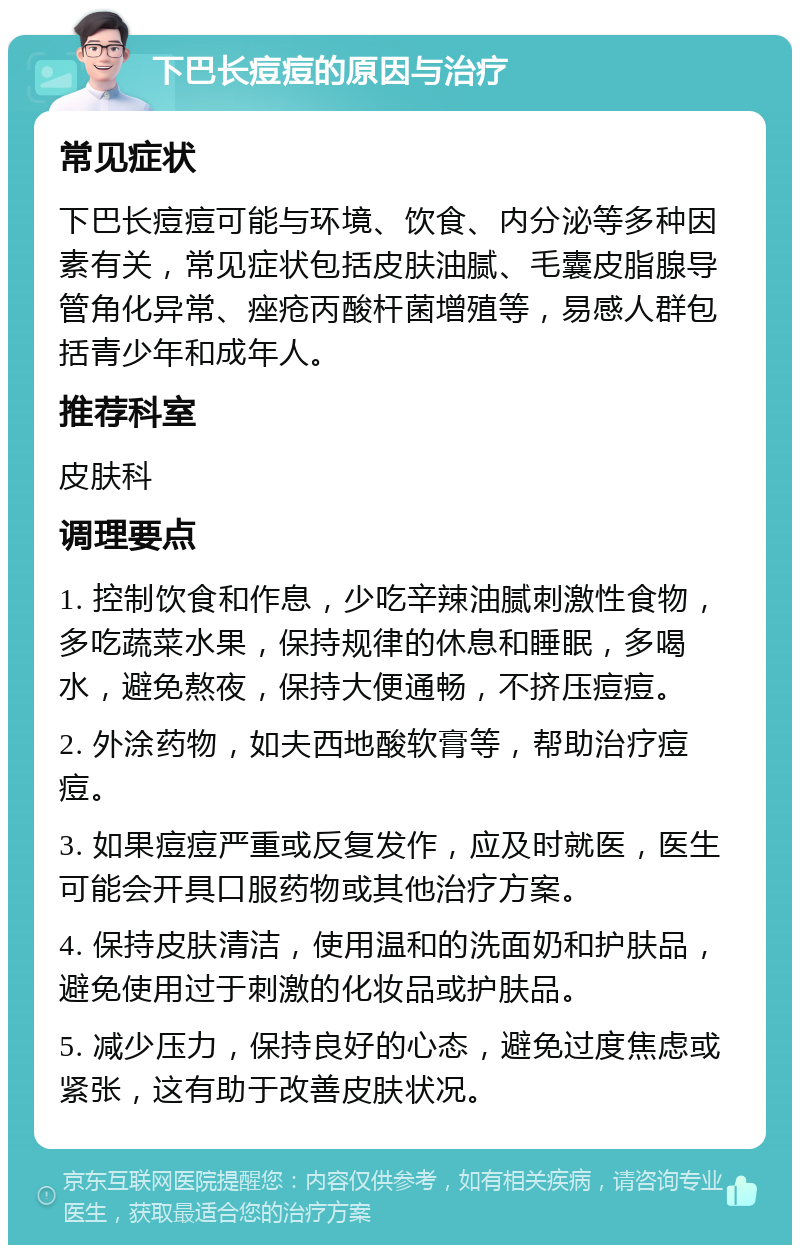 下巴长痘痘的原因与治疗 常见症状 下巴长痘痘可能与环境、饮食、内分泌等多种因素有关，常见症状包括皮肤油腻、毛囊皮脂腺导管角化异常、痤疮丙酸杆菌增殖等，易感人群包括青少年和成年人。 推荐科室 皮肤科 调理要点 1. 控制饮食和作息，少吃辛辣油腻刺激性食物，多吃蔬菜水果，保持规律的休息和睡眠，多喝水，避免熬夜，保持大便通畅，不挤压痘痘。 2. 外涂药物，如夫西地酸软膏等，帮助治疗痘痘。 3. 如果痘痘严重或反复发作，应及时就医，医生可能会开具口服药物或其他治疗方案。 4. 保持皮肤清洁，使用温和的洗面奶和护肤品，避免使用过于刺激的化妆品或护肤品。 5. 减少压力，保持良好的心态，避免过度焦虑或紧张，这有助于改善皮肤状况。