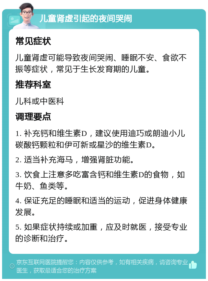 儿童肾虚引起的夜间哭闹 常见症状 儿童肾虚可能导致夜间哭闹、睡眠不安、食欲不振等症状，常见于生长发育期的儿童。 推荐科室 儿科或中医科 调理要点 1. 补充钙和维生素D，建议使用迪巧或朗迪小儿碳酸钙颗粒和伊可新或星沙的维生素D。 2. 适当补充海马，增强肾脏功能。 3. 饮食上注意多吃富含钙和维生素D的食物，如牛奶、鱼类等。 4. 保证充足的睡眠和适当的运动，促进身体健康发展。 5. 如果症状持续或加重，应及时就医，接受专业的诊断和治疗。