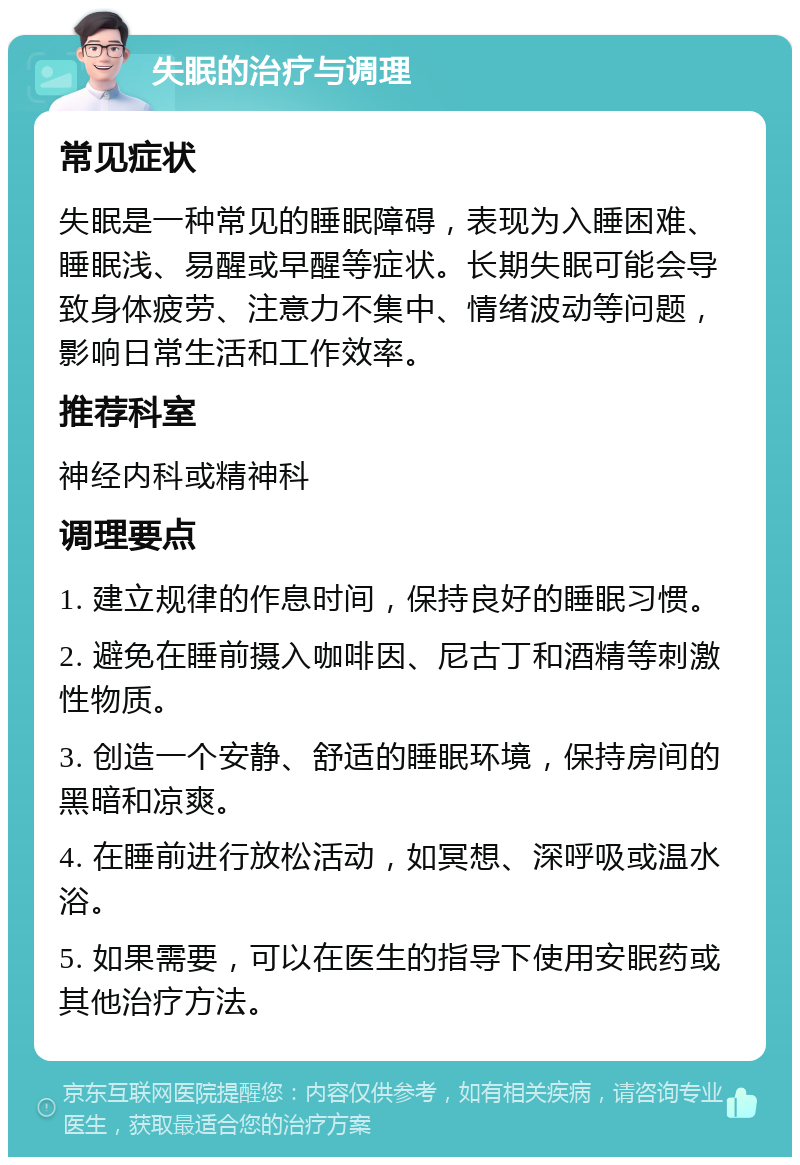 失眠的治疗与调理 常见症状 失眠是一种常见的睡眠障碍，表现为入睡困难、睡眠浅、易醒或早醒等症状。长期失眠可能会导致身体疲劳、注意力不集中、情绪波动等问题，影响日常生活和工作效率。 推荐科室 神经内科或精神科 调理要点 1. 建立规律的作息时间，保持良好的睡眠习惯。 2. 避免在睡前摄入咖啡因、尼古丁和酒精等刺激性物质。 3. 创造一个安静、舒适的睡眠环境，保持房间的黑暗和凉爽。 4. 在睡前进行放松活动，如冥想、深呼吸或温水浴。 5. 如果需要，可以在医生的指导下使用安眠药或其他治疗方法。