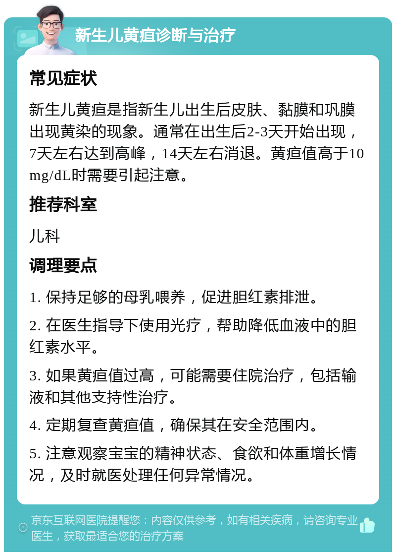 新生儿黄疸诊断与治疗 常见症状 新生儿黄疸是指新生儿出生后皮肤、黏膜和巩膜出现黄染的现象。通常在出生后2-3天开始出现，7天左右达到高峰，14天左右消退。黄疸值高于10mg/dL时需要引起注意。 推荐科室 儿科 调理要点 1. 保持足够的母乳喂养，促进胆红素排泄。 2. 在医生指导下使用光疗，帮助降低血液中的胆红素水平。 3. 如果黄疸值过高，可能需要住院治疗，包括输液和其他支持性治疗。 4. 定期复查黄疸值，确保其在安全范围内。 5. 注意观察宝宝的精神状态、食欲和体重增长情况，及时就医处理任何异常情况。