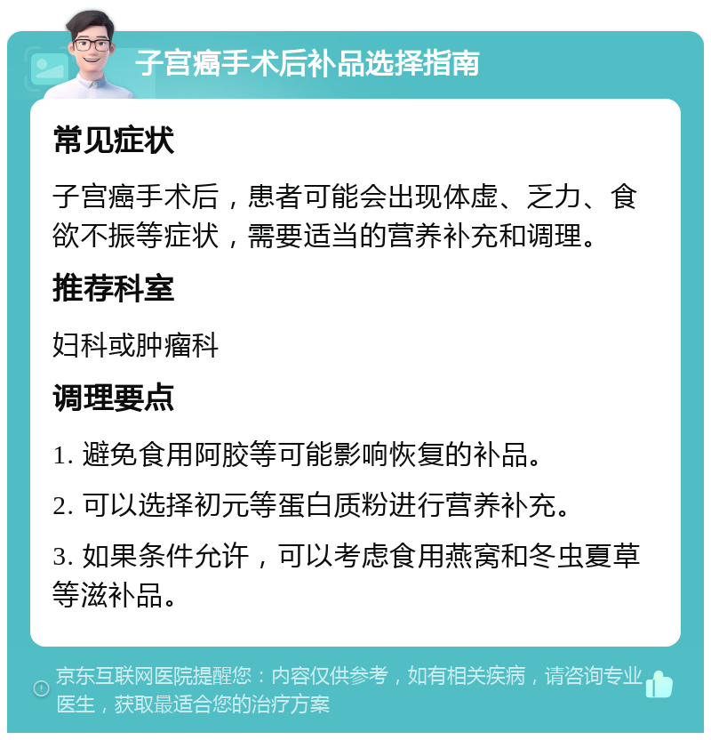 子宫癌手术后补品选择指南 常见症状 子宫癌手术后，患者可能会出现体虚、乏力、食欲不振等症状，需要适当的营养补充和调理。 推荐科室 妇科或肿瘤科 调理要点 1. 避免食用阿胶等可能影响恢复的补品。 2. 可以选择初元等蛋白质粉进行营养补充。 3. 如果条件允许，可以考虑食用燕窝和冬虫夏草等滋补品。