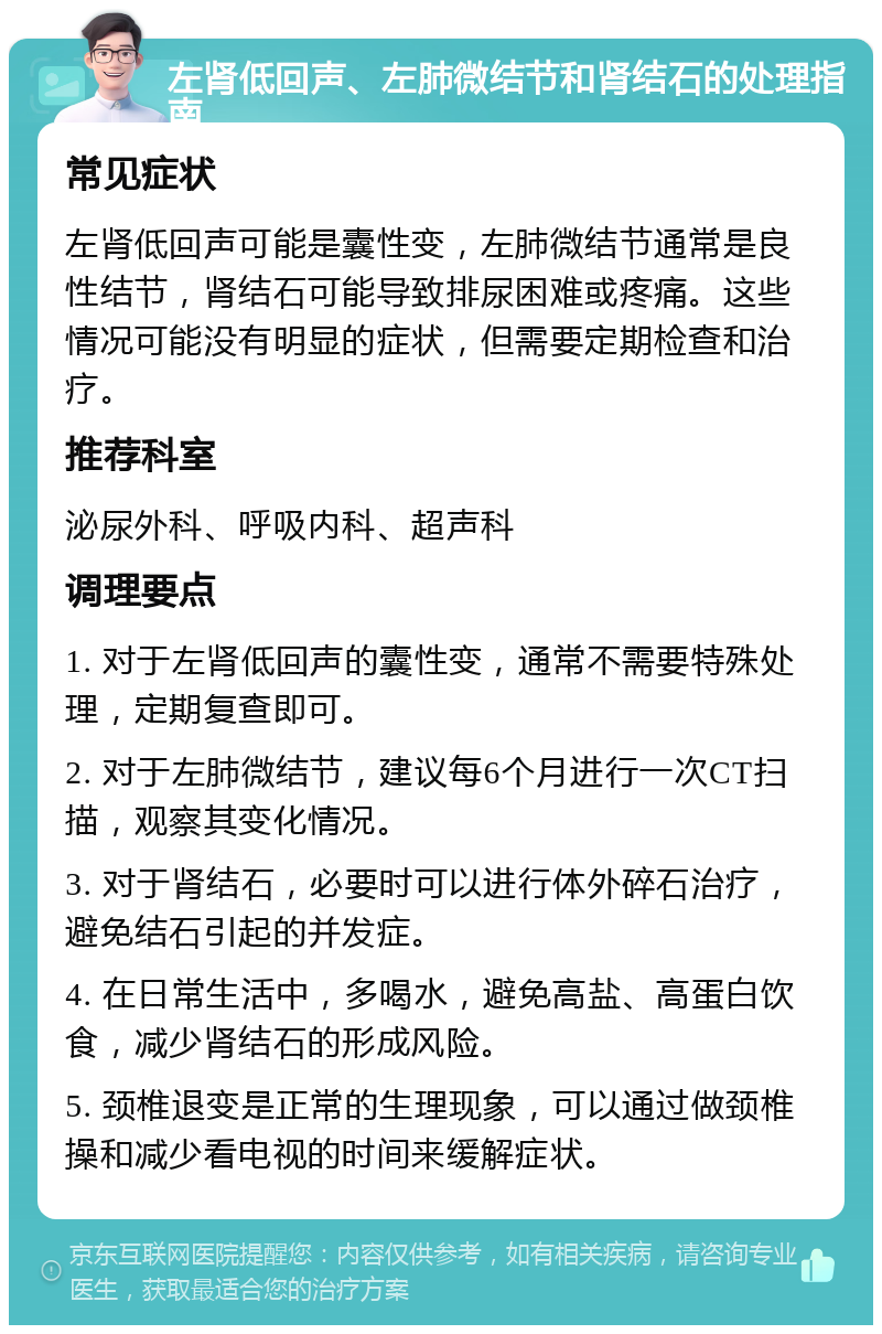 左肾低回声、左肺微结节和肾结石的处理指南 常见症状 左肾低回声可能是囊性变，左肺微结节通常是良性结节，肾结石可能导致排尿困难或疼痛。这些情况可能没有明显的症状，但需要定期检查和治疗。 推荐科室 泌尿外科、呼吸内科、超声科 调理要点 1. 对于左肾低回声的囊性变，通常不需要特殊处理，定期复查即可。 2. 对于左肺微结节，建议每6个月进行一次CT扫描，观察其变化情况。 3. 对于肾结石，必要时可以进行体外碎石治疗，避免结石引起的并发症。 4. 在日常生活中，多喝水，避免高盐、高蛋白饮食，减少肾结石的形成风险。 5. 颈椎退变是正常的生理现象，可以通过做颈椎操和减少看电视的时间来缓解症状。