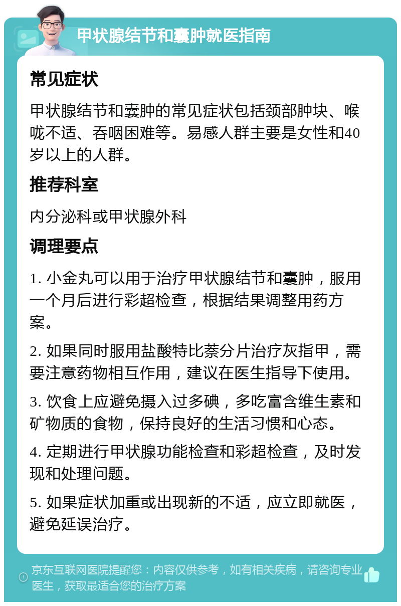 甲状腺结节和囊肿就医指南 常见症状 甲状腺结节和囊肿的常见症状包括颈部肿块、喉咙不适、吞咽困难等。易感人群主要是女性和40岁以上的人群。 推荐科室 内分泌科或甲状腺外科 调理要点 1. 小金丸可以用于治疗甲状腺结节和囊肿，服用一个月后进行彩超检查，根据结果调整用药方案。 2. 如果同时服用盐酸特比萘分片治疗灰指甲，需要注意药物相互作用，建议在医生指导下使用。 3. 饮食上应避免摄入过多碘，多吃富含维生素和矿物质的食物，保持良好的生活习惯和心态。 4. 定期进行甲状腺功能检查和彩超检查，及时发现和处理问题。 5. 如果症状加重或出现新的不适，应立即就医，避免延误治疗。