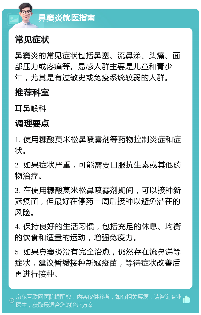 鼻窦炎就医指南 常见症状 鼻窦炎的常见症状包括鼻塞、流鼻涕、头痛、面部压力或疼痛等。易感人群主要是儿童和青少年，尤其是有过敏史或免疫系统较弱的人群。 推荐科室 耳鼻喉科 调理要点 1. 使用糠酸莫米松鼻喷雾剂等药物控制炎症和症状。 2. 如果症状严重，可能需要口服抗生素或其他药物治疗。 3. 在使用糠酸莫米松鼻喷雾剂期间，可以接种新冠疫苗，但最好在停药一周后接种以避免潜在的风险。 4. 保持良好的生活习惯，包括充足的休息、均衡的饮食和适量的运动，增强免疫力。 5. 如果鼻窦炎没有完全治愈，仍然存在流鼻涕等症状，建议暂缓接种新冠疫苗，等待症状改善后再进行接种。