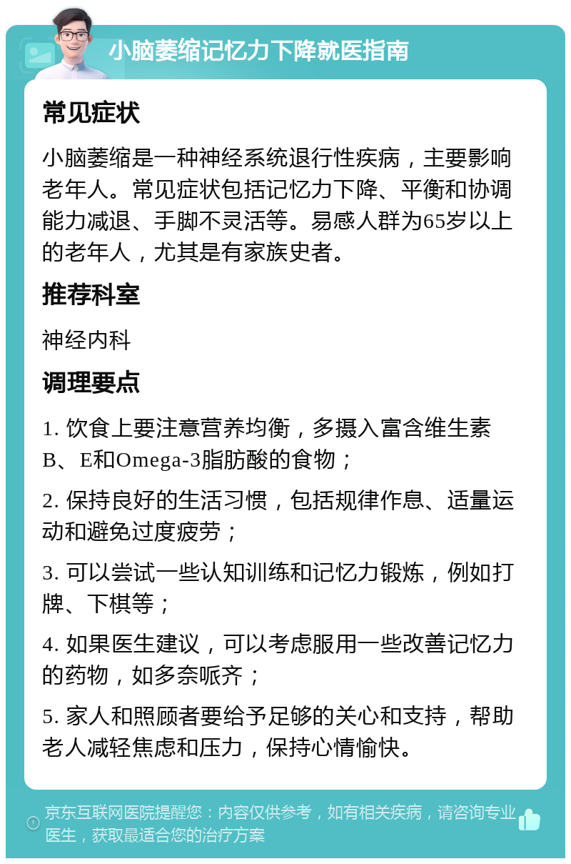 小脑萎缩记忆力下降就医指南 常见症状 小脑萎缩是一种神经系统退行性疾病，主要影响老年人。常见症状包括记忆力下降、平衡和协调能力减退、手脚不灵活等。易感人群为65岁以上的老年人，尤其是有家族史者。 推荐科室 神经内科 调理要点 1. 饮食上要注意营养均衡，多摄入富含维生素B、E和Omega-3脂肪酸的食物； 2. 保持良好的生活习惯，包括规律作息、适量运动和避免过度疲劳； 3. 可以尝试一些认知训练和记忆力锻炼，例如打牌、下棋等； 4. 如果医生建议，可以考虑服用一些改善记忆力的药物，如多奈哌齐； 5. 家人和照顾者要给予足够的关心和支持，帮助老人减轻焦虑和压力，保持心情愉快。