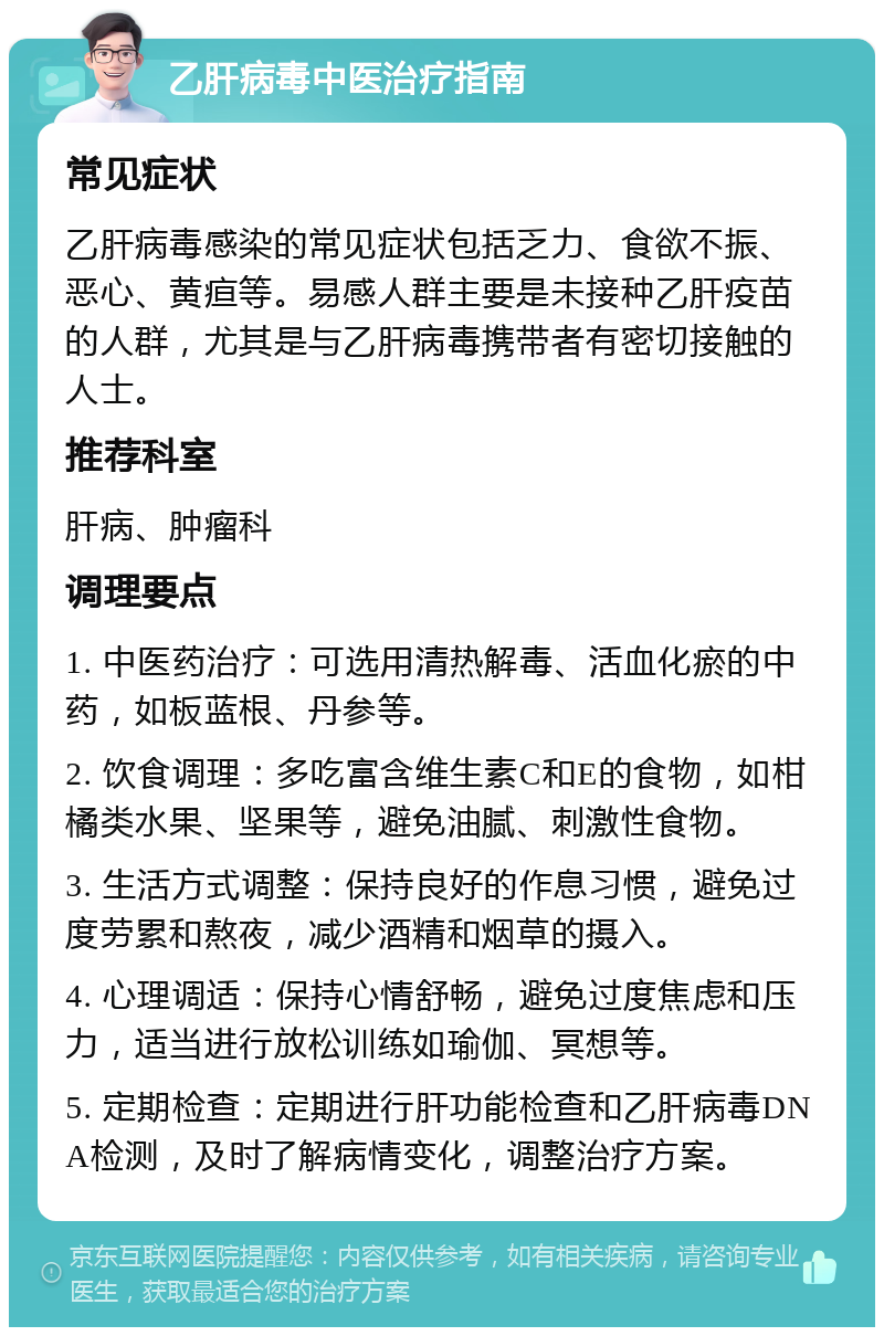 乙肝病毒中医治疗指南 常见症状 乙肝病毒感染的常见症状包括乏力、食欲不振、恶心、黄疸等。易感人群主要是未接种乙肝疫苗的人群，尤其是与乙肝病毒携带者有密切接触的人士。 推荐科室 肝病、肿瘤科 调理要点 1. 中医药治疗：可选用清热解毒、活血化瘀的中药，如板蓝根、丹参等。 2. 饮食调理：多吃富含维生素C和E的食物，如柑橘类水果、坚果等，避免油腻、刺激性食物。 3. 生活方式调整：保持良好的作息习惯，避免过度劳累和熬夜，减少酒精和烟草的摄入。 4. 心理调适：保持心情舒畅，避免过度焦虑和压力，适当进行放松训练如瑜伽、冥想等。 5. 定期检查：定期进行肝功能检查和乙肝病毒DNA检测，及时了解病情变化，调整治疗方案。