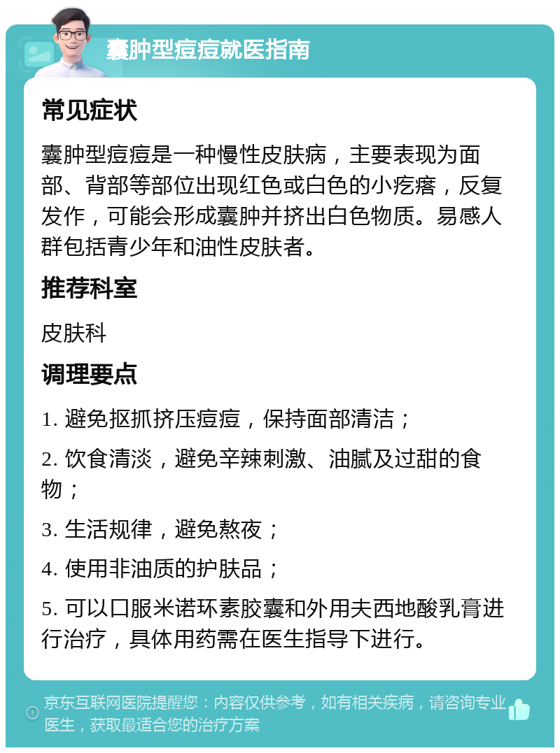 囊肿型痘痘就医指南 常见症状 囊肿型痘痘是一种慢性皮肤病，主要表现为面部、背部等部位出现红色或白色的小疙瘩，反复发作，可能会形成囊肿并挤出白色物质。易感人群包括青少年和油性皮肤者。 推荐科室 皮肤科 调理要点 1. 避免抠抓挤压痘痘，保持面部清洁； 2. 饮食清淡，避免辛辣刺激、油腻及过甜的食物； 3. 生活规律，避免熬夜； 4. 使用非油质的护肤品； 5. 可以口服米诺环素胶囊和外用夫西地酸乳膏进行治疗，具体用药需在医生指导下进行。